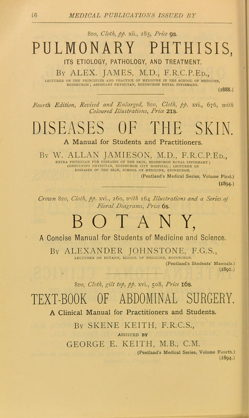 8vo, Cloth, pp. xii., 285, Price 9s. PULMONARY PHTHISIS, ITS ETIOLOGY, PATHOLOGY, AND TREATMENT. By ALEX. JAMES, M.D., F.R.C.P.Ed., LECTURER ON THE PRINCIPLES AND PRACTICE OP MEDICINE IN THE SCHOOL OP MEDICINE, EDINBURGH J ASSISTANT PHYSICIAN, EDINBURGH ROYAL INFIRMARY. (1888.) Fourth Edition, Revised and Enlarged, 8zto, Cloth, pp. xvi., 676, with Coloured Illustrations, Price 21s. DISEASES OF THE SKIN. A Manual for Students and Practitioners. By W. ALLAN JAMIESON, M.D., F.R.C.P.Ed., EXTRA PHYSICIAN FOR DISEASES OF THE SKIN, EDINBURGH ROYAL INFIRMARY \ CONSULTING PHYSICIAN, EDINBURGH CITY HOSPITAL ; LECTURER ON DISEASES O^ THE SKIN, SCHOOL OF MEDICINE, EDINBURGH. (Pentland’s Medical Series, Volume First.) (1894.) Crown 8vo, Cloth, pp. xvi., 260, with 164 Illustrations and a Series op Floral Diagrams, Price 6s. BOTANY, A Concise Manual for Students of Medicine and Science. By ALEXANDER JOHNSTONE, F.G.S., LECTURER ON BOTANY, SCHOOL OF MEDICINE, EDINBURGH. (Pentland’s Students’ Manuals.) (1891.) 8z>0, Cloth, gilt top,pp. xvi., 508, Price 16s. TEXT-BOOK OF ABDOMINAL SURGERY. A Clinical Manual for Practitioners and Students. By SKENE KEITH, F.R.C.S., ASSISTED BY GEORGE E. KEITH, M.B., C.M. (Pentland’s Medical Series, Volume Fourth.) (1894.)