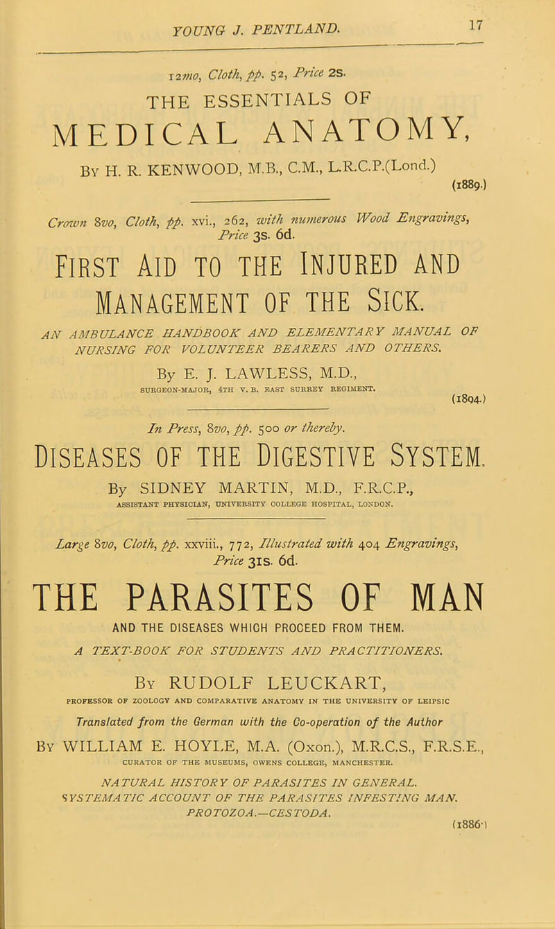 12mo, Cloth, pp. 5 2> Price 2s. THE ESSENTIALS OF MEDICAL ANATOMY, By H. R. KENWOOD, M.B, C.M., L.R.C.P.(Lond.) (1889.) Crown 8vo, Cloth, pp. xvi., 262, with numerous Wood Engravings, Price 3s. 6d. First Aid to the Injured and Management of the Sick. AN AMBULANCE HANDBOOK AND ELEMENTARY MANUAL OF NURSING FOR VOLUNTEER BEARERS AND OTHERS. By E. J. LAWLESS, M.D., SURGEON-MAJOR, 4TH V. B. EAST SURREY REGIMENT. (1804) In Press, 8vo, pp. 500 or thereby. Diseases of the Digestive System. By SIDNEY MARTIN, M.D., F.R.C.P., ASSISTANT PHYSICIAN, UNIVERSITY COLLEGE HOSPITAL, LONDON. Large 8vo, Cloth, pp. xxviii., 772, Illustrated with 404 Engravings, Price 31s. 6d. THE PARASITES OF MAN AND THE DISEASES WHICH PROCEED FROM THEM. A TEXT-BOOK FOR STUDENTS AND PRACTITIONERS. By RUDOLF LEUCKART, PROFESSOR OF ZOOLOGY AND COMPARATIVE ANATOMY IN THE UNIVERSITY OF LEIPSIC Translated from the German with the Co-operation of the Author By WILLIAM E. HOYLE, M.A. (Oxon.), M.R.C.S., F.R.S.E., CURATOR OF THE MUSEUMS, OWENS COLLEGE, MANCHESTER. NATURAL HISTORY OF PARASITES IN GENERAL. SYSTEMATIC ACCOUNT OF THE PARASITES INFESTING MAN. PROTOZOA.—CES TOD A.