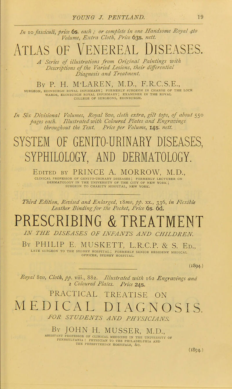 In io fasciculi, price 6s. each ; or co7nplete in one Ha7idso7>ie Royal 4to Volume, Extra Cloth, Price 63s. 7iett. Atlas of Venereal Diseases. A Series of illusiratio7is fro7n Original Paintings zvith Descripti07is of the Varied Lesions, their dijfez-e/iiial Diagnosis and Treatment. By P. H. M'LAREN, M.D., F.R.C.S.E., SURGEON, EDINBURGH ROYAL INFIRMARY J FORMERLY SURGEON IN CHARGE OF THE LOCK WARDS, EDINBURGH ROYAL INFIRMARY; EXAMINER IN THE ROYAL COLLEGE OF SURGEONS, EDINBURGH. In Six Divisiozial Volumes, Royal 8z>0, cloth extra, gilt tops, of about 550 pages each. Illustrated with Coloured Plates and Engravings throughout the Text. Price per Volu7ne, 14s. 7iett. SYSTEM OF GENITO-URINARY DISEASES, SYPHILOLOGY, AND DERMATOLOGY. Edited by PRINCE A. MORROW, M.D., CLINICAL PROFESSOR OF GENITO-URINARY DISEASES J FORMERLY LECTURER ON DERMATOLOGY IN THE UNIVERSITY OF THE CITY OF NEW YORK \ SURGEON TO CHARITY HOSPITAL, NEW YORK. Third Editiozi, Revised a?id Enlarged, 187710, pp. xx., 336, in Flexible Leather Binding for the Pocket, Price 6s. 6d. PRESCRIBING & TREATMENT IN THE DISEASES OF INFANTS AND CHILDREN. By PHILIP E. MUSKETT, L.R.C.P. & S. Ed., LATE SURGEON TO THE SYDNEY HOSPITAL; FORMERLY SENIOR RESIDENT MEDICAL OFFICER, SYDNEY HOSPITAL. (1894.) Royal Svo, Cloth, pp. viii., 882. Illustrated with 162 Engravings and 2 Coloured Plates. Price 24s. PRACTICAL TREATISE ON MEDICAL DIAGNOSIS. FOR STUDENTS AND PHYSICIANS. By JOHN H. MUSSER, M.D., ASSISTANT PROFESSOR OF CLINICAL MEDICINE IN THE UNIVERSITY OF PENNSYLVANIA '. PHYSICIAN TO THE PHILADELPHIA AND THE PRESBYTERIAN HOSPITALS, &C.