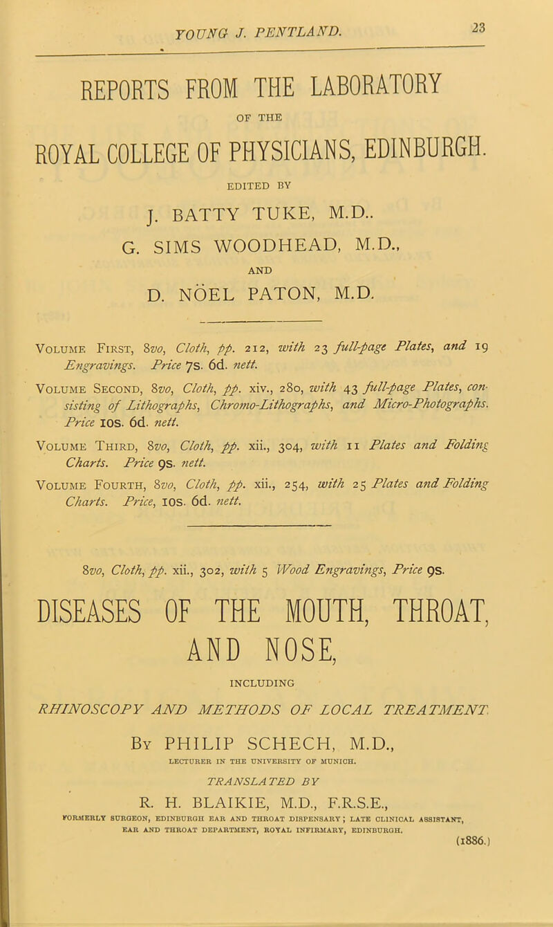 REPORTS FROM THE LABORATORY OF THE ROYAL COLLEGE OF PHYSICIANS, EDINBURGH. EDITED BY J. BATTY TUKE, M.D.. G. SIMS WOODHEAD, M.D.. AND D. NOEL PATON, M.D, Volume First, 8z>o, Cloth, pp. 212, with 23 full-page Plates, and 19 Engravings. Price Js. 6d. nett. Volume Second, 8vo, Cloth, pp. xiv., 280, with 43 full-page Plates, con- sis ti?ig of Lithographs, Chromo-Lithographs, and Micro-Photographs. Price IOS. 6d. nett. Volume Third, 8z>0, Cloth, pp. xii., 304, with 11 Plates and Folding Charts. Price 9s. nett. Volume Fourth, 8vo, Cloth, pp. xii., 254, with 25 Plates and Folding Charts. Price, IOS. 6d. nett. 8vo, Cloth, pp. xii., 302, with 5 Wood Engravings, Price 9s. DISEASES OF THE MOUTH, THROAT, AND NOSE, INCLUDING RHINOSCOPY AND METHODS OF LOCAL TREA TALENT. By PHILIP SCHECH, M.D., LECTURER IN THE UNIVERSITY OP MUNICH. TRANSLATED BY R. H. BLAIKIE, M.D, F.R.S.E, KORMERLY SURGEON, EDINBURGH EAR AND THROAT DISPENSARY; LATE CLINICAL ASSISTANT, EAR AND THROAT DEPARTMENT, ROYAL INFIRMARY, EDINBURGH. (1886.)