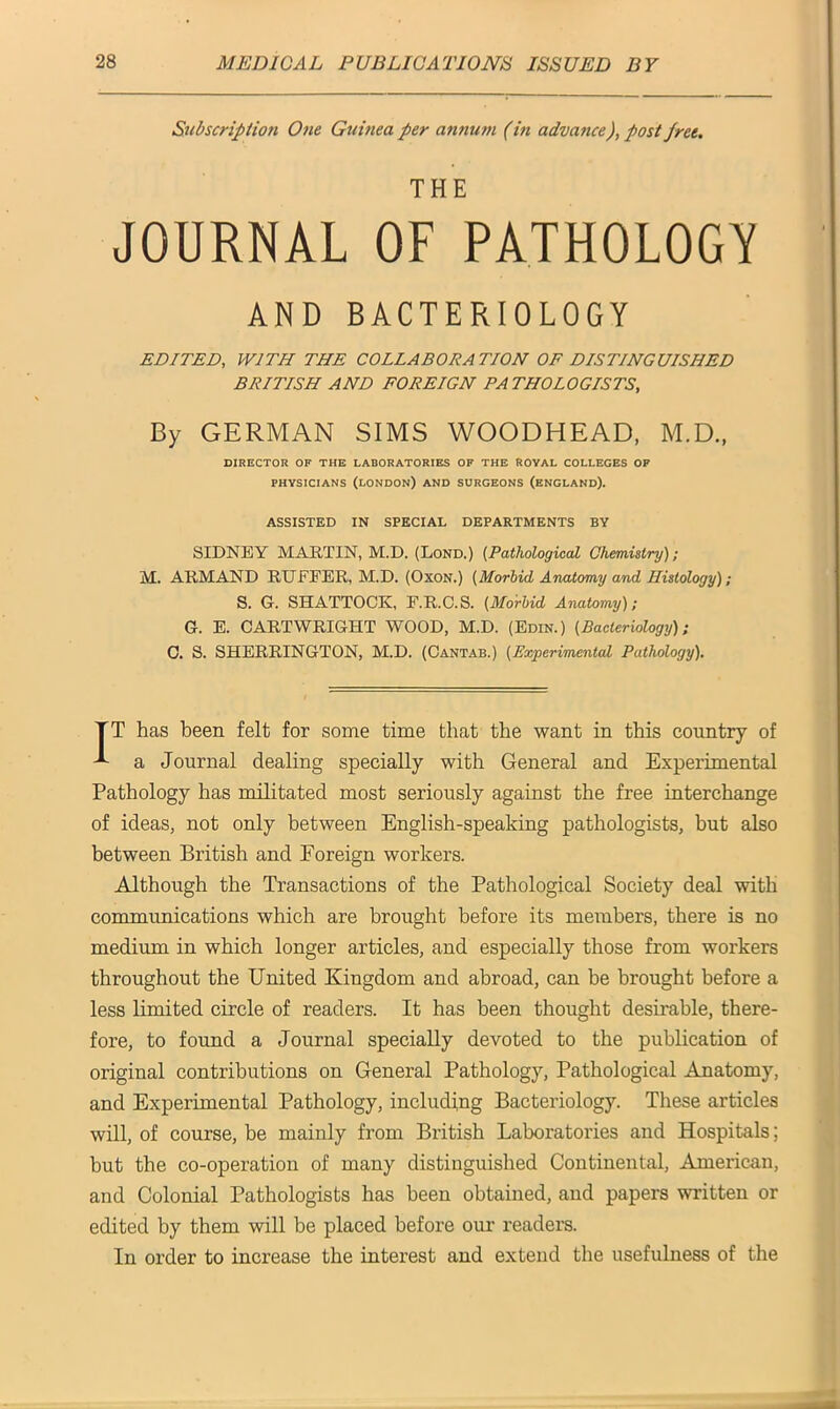 Subscription One Guinea per annum (in advance), post fret. THE JOURNAL OF PATHOLOGY AND BACTERIOLOGY EDITED, WITH THE COLLABORATION OF DISTINGUISHED BRITISH AND FOREIGN PATHOLOGISTS, By GERMAN SIMS WOODHEAD, M.D., DIRECTOR OF THE LABORATORIES OF THE ROYAL COLLEGES OF physicians (London) and surgeons (England). ASSISTED IN SPECIAL DEPARTMENTS BY SIDNEY MARTIN, M.D. (Lond.) (Pathological Chemistry); M. ARMAND RUFEER, M.D. (Oxon.) (Morbid Anatomy and Histology); S. G. SHATTOCK, F.R.C.S. (Morbid Anatomy); G. E. CARTWRIGHT WOOD, M.D. (Edin.) (Bacteriology); C. S. SHERRINGTON, M.D. (Cantab.) (Experimental Pathology). TT has been felt for some time that the want in this country of a Journal dealing specially with General and Experimental Pathology has militated most seriously against the free interchange of ideas, not only between English-speaking pathologists, but also between British and Foreign workers. Although the Transactions of the Pathological Society deal with communications which are brought before its members, there is no medium in which longer articles, and especially those from workers throughout the United Kingdom and abroad, can be brought before a less limited circle of readers. It has been thought desirable, there- fore, to found a Journal specially devoted to the publication of original contributions on General Pathology, Pathological Anatomy, and Experimental Pathology, including Bacteriology. These articles will, of course, be mainly from British Laboratories and Hospitals; but the co-operation of many distinguished Continental, American, and Colonial Pathologists has been obtained, and papers written or edited by them will be placed before our readers. In order to increase the interest and extend the usefulness of the