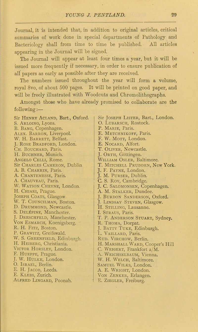 Journal, it is intended that, in addition to original articles, critical summaries of work done in special departments of Pathology and Bacteriology shall from time to time be published. All articles appearing in the Journal will be signed. The Journal will appear at least four times a year, but it will be issued more frequently if necessary, in order to ensure publication of all papers as early as possible after they are received. The numbers issued throughout the year will form a volume, royal 8vo, of about 500 pages. It will be printed on good paper, and will be freely illustrated with Woodcuts and Chromolithographs. Amongst those who have already promised to collaborate are the following:— Sir Henry Acland, Bart., Oxford. S. Arloing, Lyons. B. Bang, Copenhagen. Alex. Barron, Liverpool. W. H. Barrett, Belfast, j. Rose Bradford, London. Ch. Bouchard, Paris. H. Buchner, Munich. Angelo Celli, Rome. Sir Charles Cameron, Dublin A. B. Charrin, Paris. A. Chantemesse, Paris. A. Chauveau, Paris. W. Watson Cheyne, London. H. Chiari, Prague. Joseph Coats, Glasgow. W. T. Councilman, Boston. D. Drummond, Newcastle. S. Del£pine, Manchester. J. Dreschfeld, Manchester. Von Esmarch, Koenigsberg. R. H. Fitz, Boston. P. Grawitz, Greifswald. W. S. Greenfield, Edinburgh. H. Heiberg, Christiania. Victor Horsley, London. F. Hueppe, Prague. J. W. Hulke, London. O. Israel, Berlin. E. H. Jacob, Leeds. E. Klebs, Zurich. Alfred Lingard, Poonah. Sir Joseph Lister, Bart., London. 0. Lubarsch, Rostock. P. Marie, Paris. E. Metchnikoff, Paris. F. W. Mott, London. E. Nocard, Alfort. T. Oliver, Newcastle. J. Orth, Gottingen. William Osler, Baltimore. T. Mitchell Prudden, New York. J. F. Payne, London. J. M. Purser, Dublin. | C. S. Roy, Cambridge. J. C. Salomonsen, Copenhagen. A. M. Stalker, Dundee. J. Burdon Sanderson, Oxford. J. Lindsay Steven, Glasgow. H. Stilling, Lausanne. 1. Straus, Paris. T. P. Anderson Stuart, Sydney. R. Thoma, Dorpat. J. Batty Tuke, Edinburgh. L. Vaillard, Paris. Rud. Virchow, Berlin. H. Marshall Ward, Cooper’s Hill C. Weigert, Frankfort a/M. A. Weichselbaum, Vienna. W. H. Welch, Baltimore. Samuel Wilks, London. A. E. Wright, London. Von Zenker, Erlangen. E. Ziegler, Freiburg.