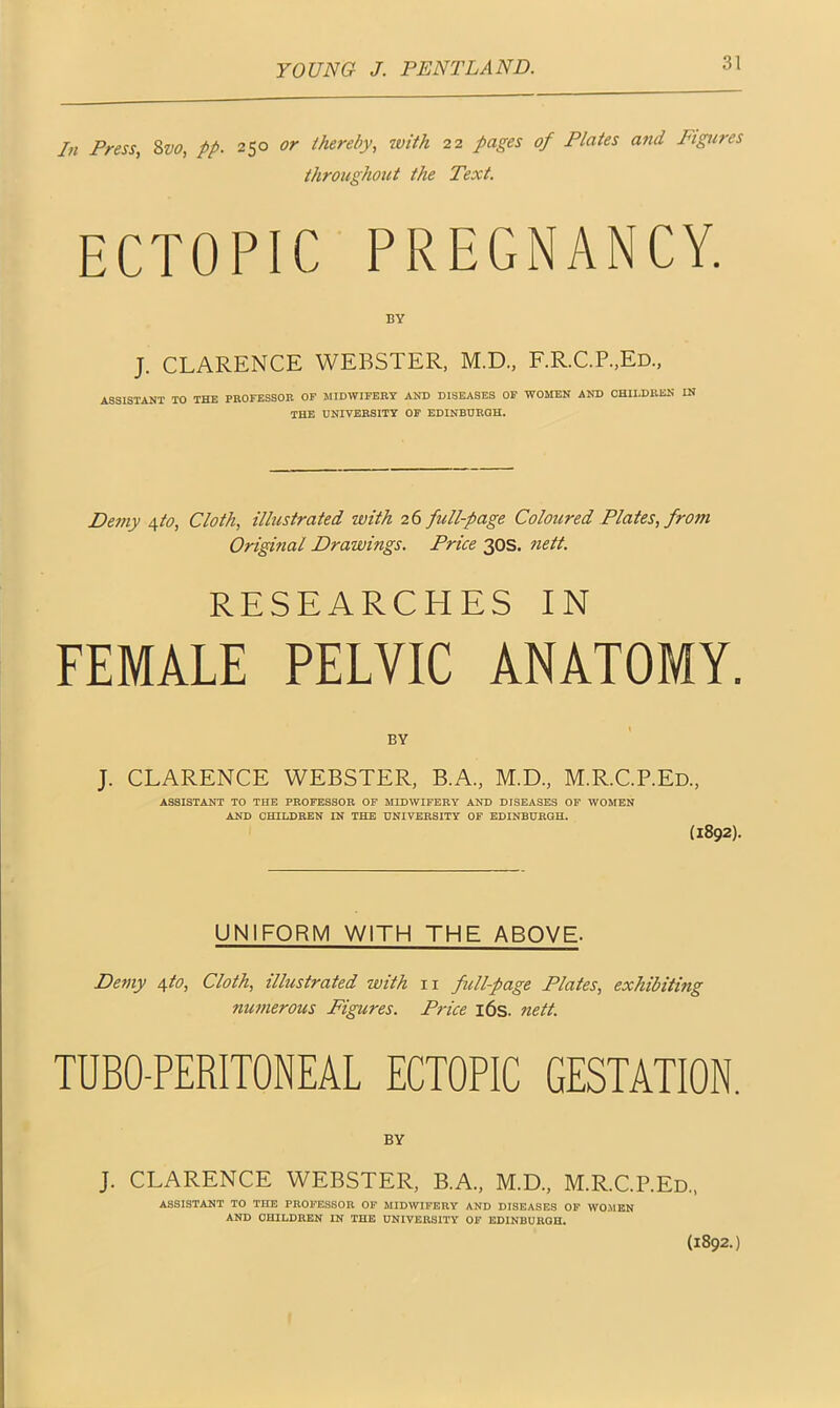 In Press, 8vo, pp. 250 or thereby, with 22 pages of Plates and Figures throughout the Text. ECTOPIC PREGNANCY. BY J. CLARENCE WEBSTER, M.D., F.R.C.P.JEd., ASSISTANT TO THE PROFESSOR OF MIDWIFERY AND DISEASES OF WOMEN AND CHILDREN IN THE UNIVERSITY OF EDINBURGH. Demy ^to, Cloth, illustrated with 26 full-page Coloured Plates, from Original Drawings. Price 30s. nett. RESEARCHES IN FEMALE PELVIC ANATOMY. BY J- CLARENCE WEBSTER, B.A., M.D., M.R.C.P.Ed., ASSISTANT TO THE PROFESSOR OF MIDWIFERY AND DISEASES OF WOMEN AND CHILDREN IN THE UNIVERSITY OF EDINBURGH. (1892). UNIFORM WITH THE ABOVE- Demy 4to, Cloth, illustrated with 11 full-page Plates, exhibiting numerous Figures. Price 16s. nett. TUBO-PERITONEAL ECTOPIC GESTATION. BY J. CLARENCE WEBSTER, B.A., M.D., M.R.C.P.Ed., ASSISTANT TO THE PROFESSOR OF MIDWIFERY AND DISEASES OF WO,MEN AND CHILDREN IN THE UNIVERSITY OF EDINBURGH. (1892.)