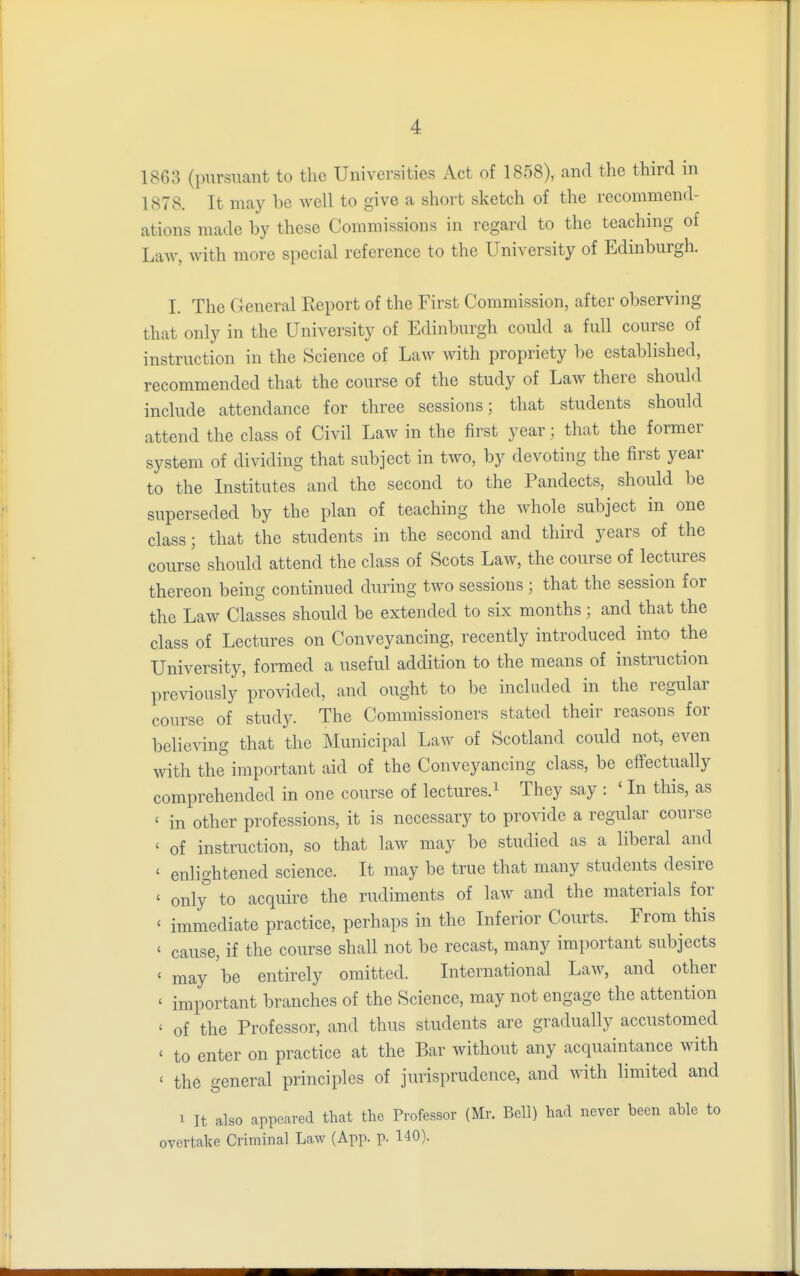 1863 (pursuant to the Universities Act of 1858), and the third in 1878. It may be well to give a short sketch of the recommend- ations made by these Commissions in regard to the teaching of Law, with more special reference to the University of Edinburgh. I. The General Report of the First Commission, after observing that only in the University of Edinburgh could a full course of instruction in the Science of Law with propriety be established, recommended that the course of the study of Law there should include attendance for three sessions; that students should attend the class of Civil Law in the first year; that the former system of dividing that subject in two, by devoting the first year to the Institutes and the second to the Pandects, should be superseded by the plan of teaching the whole subject in one class; that the students in the second and third years of the course should attend the class of Scots Law, the course of lectures thereon being continued during two sessions; that the session for the Law Classes should be extended to six months; and that the class of Lectures on Conveyancing, recently introduced into the University, formed a useful addition to the means of instruction previously provided, and ought to be included in the regular course of study. The Commissioners stated their reasons for believing that the Municipal Law of Scotland could not, even with the important aid of the Conveyancing class, be effectually comprehended in one course of lectures.1 They say : ' In this, as < in other professions, it is necessary to provide a regular course ' of instruction, so that law may be studied as a liberal and ' enlightened science. It may be true that many students desire ' only to acquire the rudiments of law and the materials for < immediate practice, perhaps in the Inferior Courts. From this < cause, if the course shall not be recast, many important subjects < may be entirely omitted. International Law, and other ' important branches of the Science, may not engage the attention < of the Professor, and thus students are gradually accustomed ' to enter on practice at the Bar without any acquaintance with ' the general principles of jurisprudence, and with limited and i It also appeared that the Professor (Mr. Bell) had never been able to overtake Criminal Law (App. p. 140).