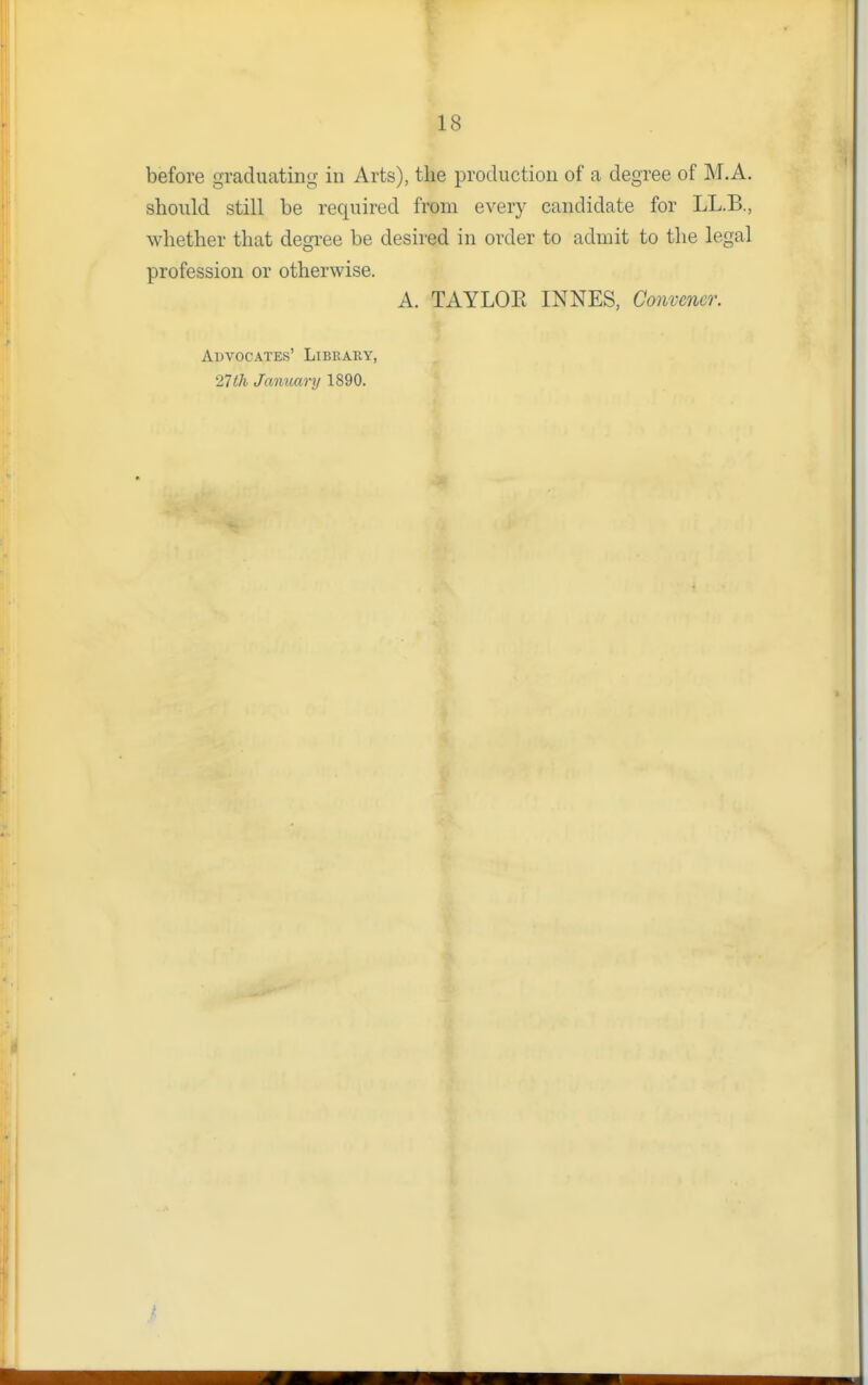 before graduating in Arts), the production of a degree of M.A. should still be required from every candidate for LL.B., whether that degree be desired in order to admit to the legal profession or otherwise. A. TAYLOE INNES, Convener. Advocates' Library, 27lh January 1890.