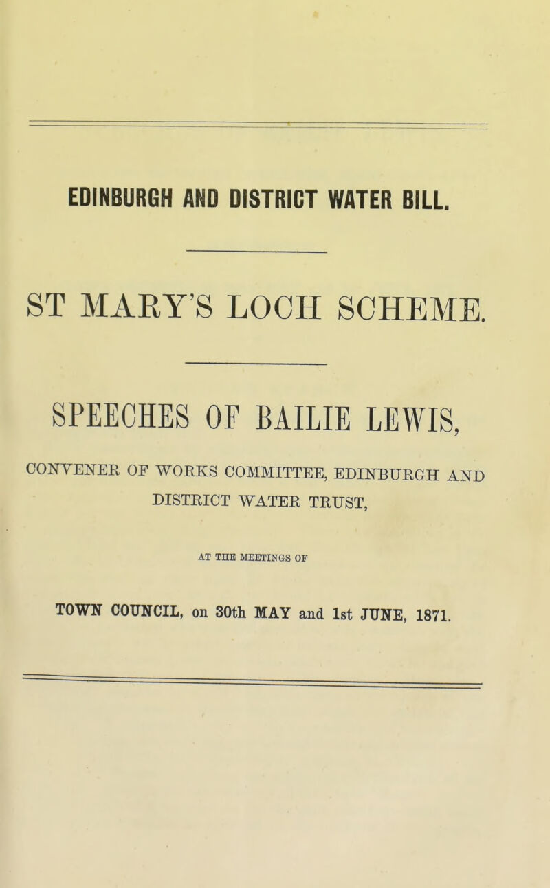 EDINBURGH AND DISTRICT WATER BILL. ST MARY'S LOCH SCHEME. SPEECHES OF BAILIE LEWIS, CONVENEE OF WORKS COMMITTEE, EDINBURGH AND DISTRICT WATER TRUST, AT THE MEETINGS OF TOWN COUNCIL, on 30th MAY and 1st JUNE, 1871.