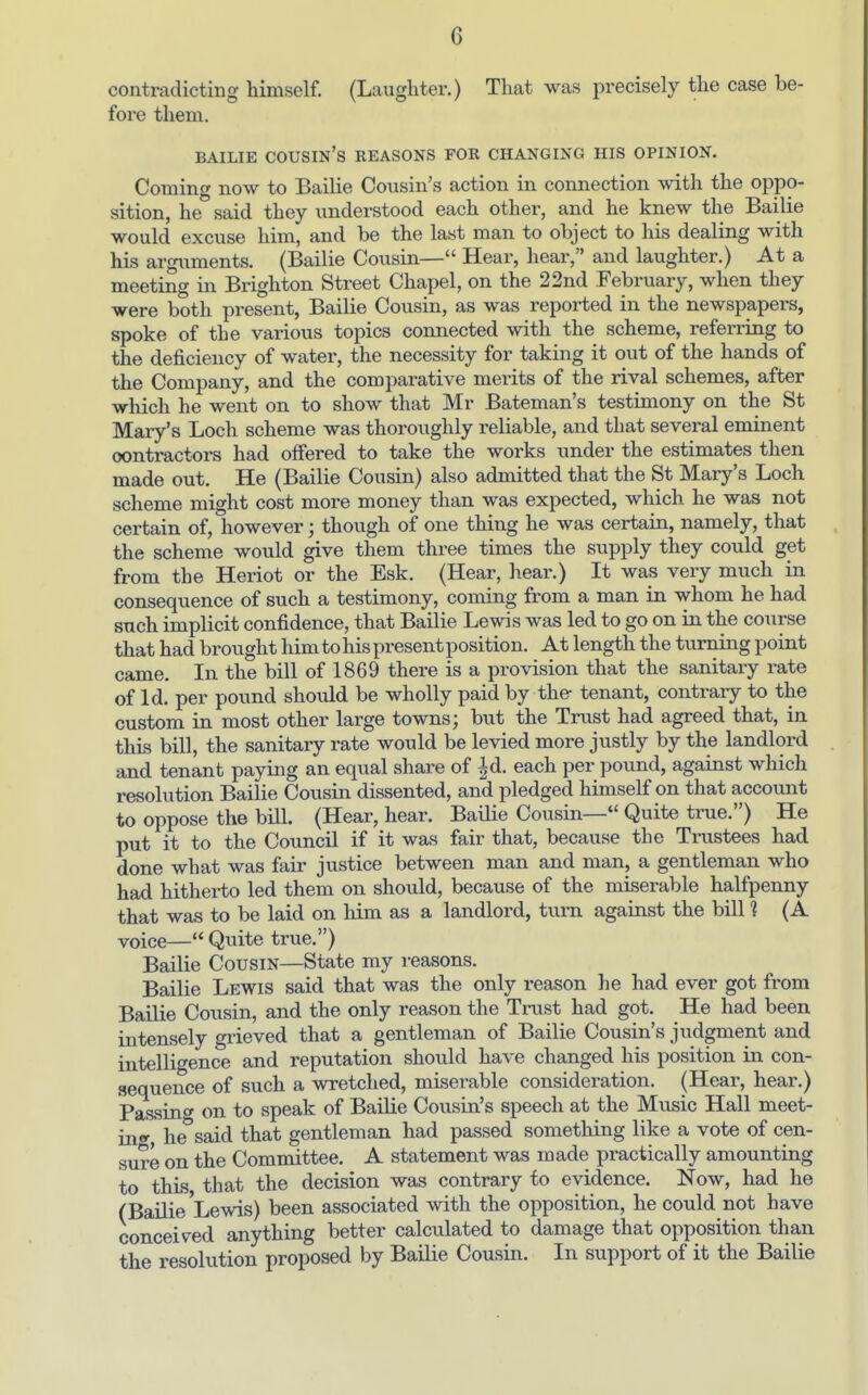 contradicting himself. (Laughter.) That was precisely the case be- fore them. BAILIE cousin's KEASONS FOR CHANGING HIS OPINION. Coming now to Bailie Cousin's action in connection with the oppo- sition, he said they understood each other, and he knew the Bailie would excuse him, and be the last man to object to his dealing with his argiiments. (Bailie Cousin— Hear, hear, and laughter.) At a meeting in Brighton Street Chapel, on the 22nd February, when they were both present, Bailie Cousin, as was reported in the newspapers, spoke of the various topics connected with the scheme, referring to the deficiency of water, the necessity for taking it out of the hands of the Company, and the comparative merits of the rival schemes, after which he went on to show that Mr Bateman's testimony on the St Mary's Loch scheme was thoroughly reliable, and that several eminent contractors had offered to take the works under the estimates then made out. He (Bailie Cousin) also admitted that the St Mary's Loch scheme might cost more money than was expected, which he was not certain of, however; though of one thing he was certain, namely, that the scheme would give them three times the supply they could get from the Heriot or the Esk. (Hear, hear.) It was very much in consequence of such a testimony, coming from a man in whom he had such implicit confidence, that Bailie Lewis was led to go on in the course that had brought himtohispresentposition. At length the turning point came. In the bill of 1869 there is a provision that the sanitary rate of Id. per pound should be wholly paid by the- tenant, contrary to the custom in most other large towns; but the Trust had agreed that, in this bill, the sanitary rate would be levied more justly by the landlord and tenant paying an equal share of |d. each per pound, against which resolution Bailie Cousin dissented, and pledged himself on that account to oppose the bill. (Hear, hear. Bailie Cousin— Quite true.) He put it to the Council if it was fair that, because the Trustees had done what was fair justice between man and man, a gentleman who had hitherto led them on should, because of the miserable haKpenny that was to be laid on him as a landlord, turn against the bill 1 (A voice— Quite true.) Bailie Cousin—State my reasons. Bailie Lewis said that was the only reason he had ever got from Bailie Cousin, and the only reason the Trust had got. He had been intensely grieved that a gentleman of Bailie Cousin's judgment and intelligence and reputation should have changed his position in con- sequence of such a wretched, miserable consideration. (Hear, hear.) Passing on to speak of Bailie Cousin's speech at the Music Hall meet- in«- he'said that gentleman had passed something like a vote of cen- sure on the Committee. A statement was made practically amounting to this that the decision was contrary to evidence. Now, had he (Bailie Lewis) been associated with the opposition, he could not have conceived anything better calculated to damage that opposition than the resolution proposed by Bailie Cousin. In support of it the Bailie