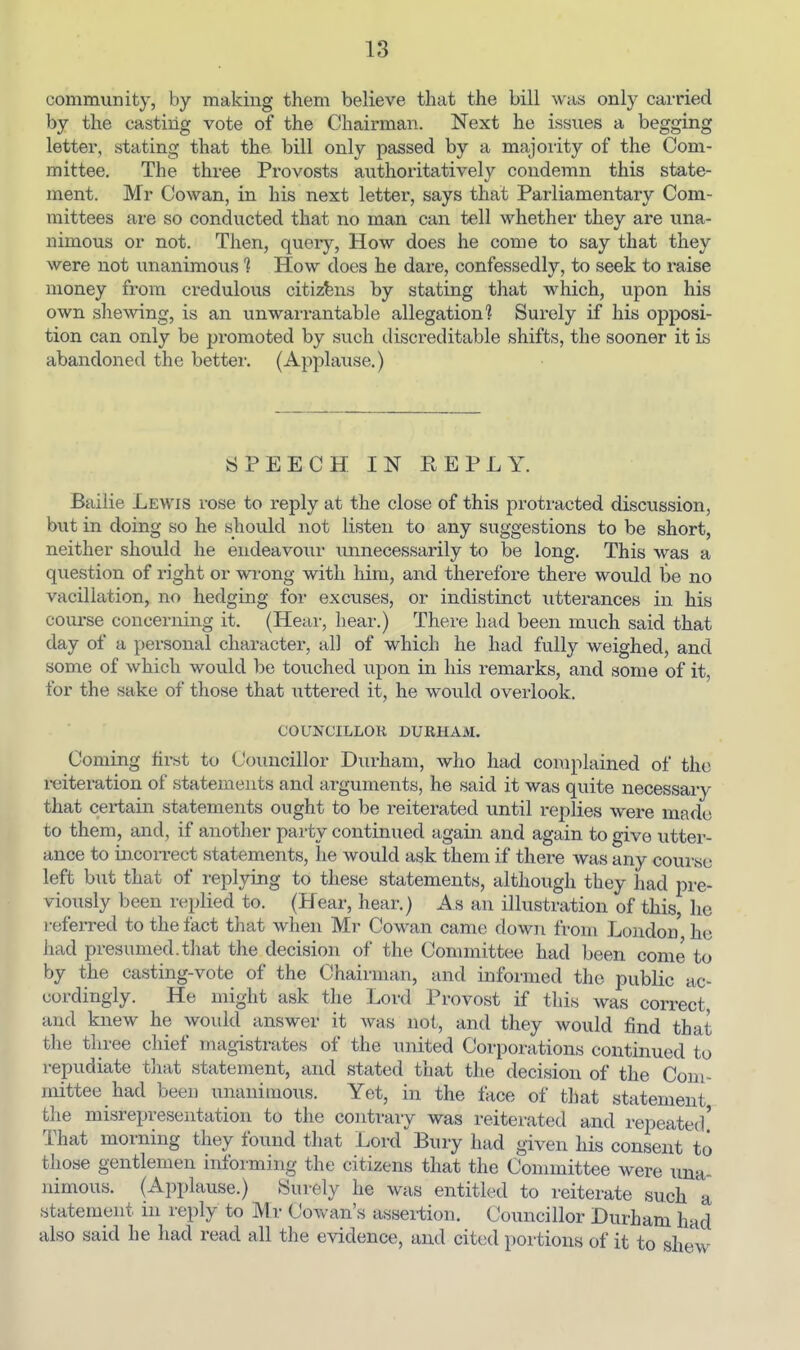 community, by making them believe that the bill was only carried by the casting vote of the Chairman. Next he issues a begging letter, stating that the bill only passed by a majoiity of the Com- mittee. The three Provosts authoritatively condemn this state- ment. Mr Cowan, in his next letter, says that Parliamentary Com- mittees are so conducted that no man can tell whether they are una- nimous or not. Then, query, How does he come to say that they were not unanimous 1 How does he dare, confessedly, to seek to raise money from credulous citizens by stating that which, upon his own shewing, is an unwaii-antable allegation? Surely if his opposi- tion can only be promoted by such discreditable shifts, the sooner it is abandoned the bettei-. (Applause.) SPEECH IN REPLY. Bailie Lewis rose to reply at the close of this protracted discussion, but in doing so he should not listen to any suggestions to be short, neither should he endeavour unnecessarily to be long. This was a question of right or wrong with him, and therefore there would be no vacillation, no hedging for excuses, or indistinct utterances in his course concerning it. (Hear, Lear.) There had been much said that day of a personal character, all of which he had fully weighed, and some of which would be touched upon in his remarks, and some of it, for the sake of those that uttered it, he would overlook. COUNCILLOR DURHAM. Coming first to Councillor Durham, who had complained of the reiteration of statements and arguments, he said it was quite necessary that certain statements ought to be reiterated until replies were made to them, and, if another party continued again and again to give utter- ance to incorrect statements, he would ask them if there was any couivse left but that of replying to these statements, although they had pre- viously been replied to. (Hear, hear.) As an illustration of this, he referred to the fact that when Mr Cowan came down from London he had presumed.tliat the decision of the Committee had been come to by the casting-vote of the Chairman, and informed the public ac- cordingly. He might ask the Lord Provost if this was correct and knew he would answer it was not, and they would find that the three chief magistrates of the united Corporations continued to repudiate tliat statement, and stated that the decision of the Com- mittee had been unanimous. Yet, in the face of that statement the misrepresentation to the contrary was reiterated and repeated' That morning they found that Lord Bury had given his consent to those gentlemen informing the citizens that the Committee were una- nimous. (Applause.) Surely he was entitled to reiterate such a statement in reply to M r Cowan's assertion. Councillor Durham had also said he had read all the evidence, and cited portions of it to shew