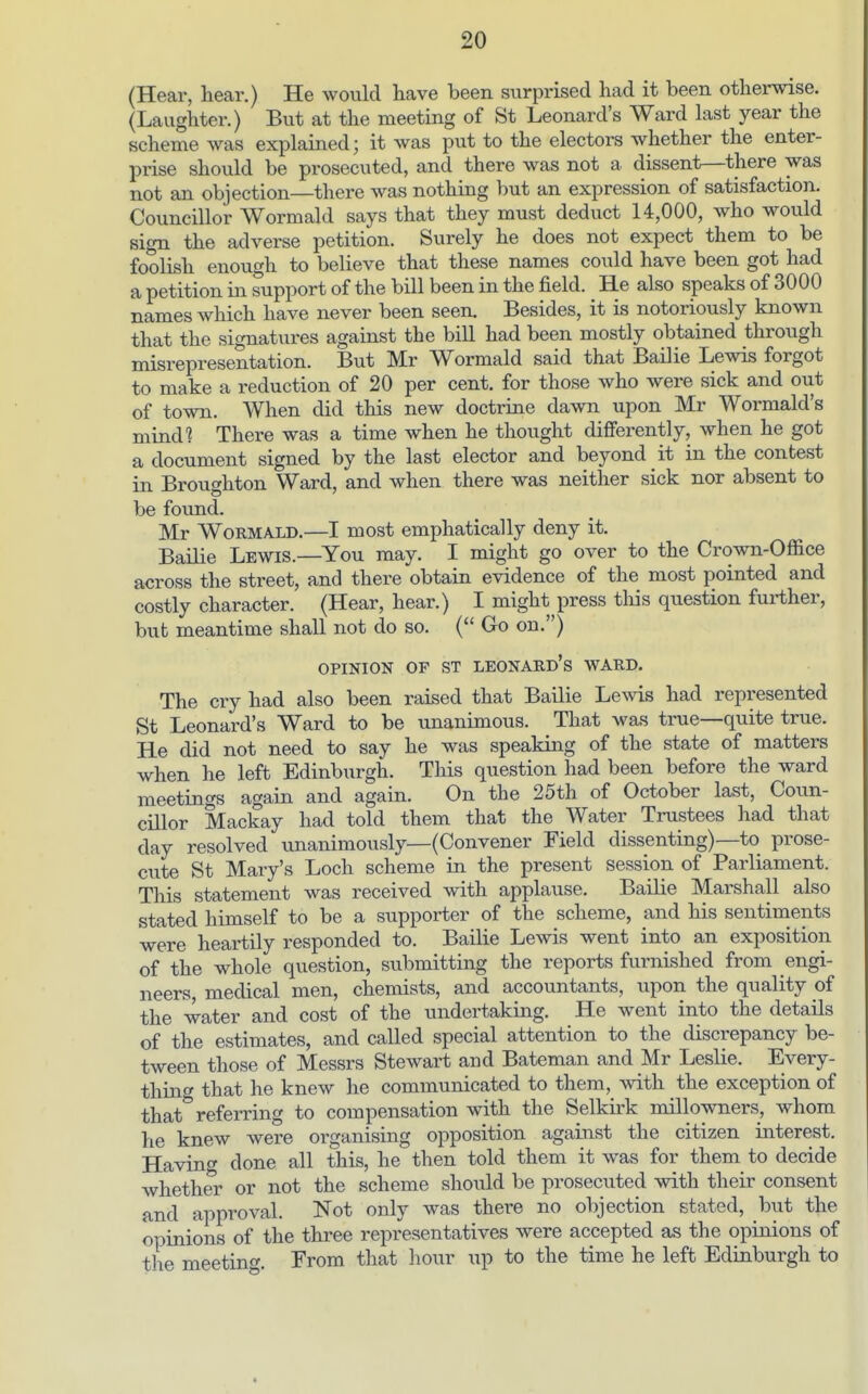 (Hear, hear.) He would have been surprised had it been otherwise. (Laughter.) But at the meeting of St Leonard's Ward last year the scheme was explained; it was put to the electors whether the enter- prise should be prosecuted, and there was not a dissent—there was not an objection—there was nothing but an expression of satisfaction. Councillor Wormald says that they must deduct 14,000, who would sign the adverse petition. Surely he does not expect them to be foolish enough to believe that these names could have been got had a petition in support of the bill been in the field. He also speaks of 3000 names which have never been seen. Besides, it is notoriously known that the signatvires against the bill had been mostly obtained through misrepresentation. But Mr Wormald said that Bailie Lewis forgot to make a reduction of 20 per cent, for those who were sick and oiit of town. When did this new doctrine dawn upon Mr Wormald's mind? There was a time when he thought differently, when he got a document signed by the last elector and beyond it in the contest in Broughton Ward, and when there was neither sick nor absent to be found. Mr Wormald.—I most emphatically deny it. Bailie Lewis.—^You may. I might go over to the Crown-Office across the street, and there obtain evidence of the most pointed and costly character. (Hear, hear.) I might press tliis question further, but meantime shall not do so. ( Go on.) OPINION OF ST Leonard's ward. The cry had also been raised that Bailie Levds had represented St Leonard's Ward to be unanimous. That was true—quite true. He did not need to say he was speaking of the state of matters when he left Edinburgh. This question had been before the ward meetings again and again. On the 25th of October last, Coun- cillor Mackay had told them that the Water Trustees had that day resolved unanimously—(Convener Field dissenting)—to prose- cute St Mary's Loch scheme in the present session of Parliament. This statement was received with applause. Bailie Marshall also stated himself to be a supporter of the scheme, and his sentiments were heartily responded to. Bailie Lewis went into an exposition of the whole question, submitting the reports furnished from engi- neers, medical men, chemists, and accountants, upon the quality of the water and cost of the undertaking. He went into the details of the estimates, and called special attention to the discrepancy be- tween those of Messrs Stewart and Bateman and Mr Leslie. Every- thing that he knew he communicated to them, with the exception of that*^ referring to compensation with the Selkirk millowners, whom he knew were organising opposition against the citizen interest. Having done all this, he then told them it was for them to decide whether or not the scheme should be prosecuted with their consent and approval. Not only was there no objection stated, but the opinions of the three representatives were accepted as the opinions of the meeting. From that hour up to the time he left Edinburgh to