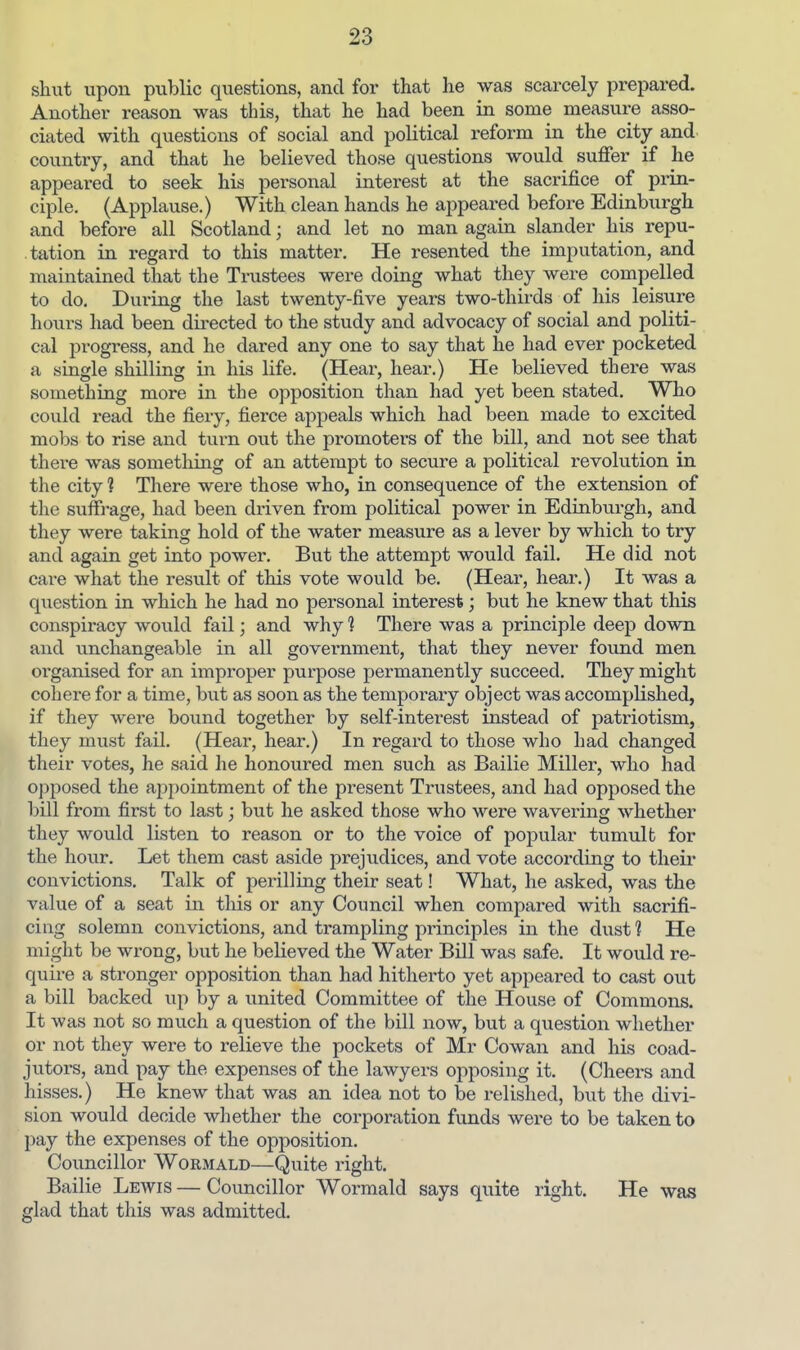 shut upon public questions, and for that he was scarcely prepared. Another reason was this, that he had been in some measure asso- ciated with questions of social and political reform in the city and country, and that he believed those questions would suffer if he appeared to seek his personal interest at the sacrifice of prin- ciple. (Applause.) With clean hands he appeared before Edinburgh and before all Scotland; and let no man again slander his repu- tation in regard to this matter. He resented the imputation, and maintained that the Trustees were doing what they were compelled to do. During the last twenty-five years two-thirds of his leisure hours had been directed to the study and advocacy of social and politi- cal progress, and he dared any one to say that he had ever pocketed a single shilling in his life. (Hear, hear.) He believed there was something more in the opposition than had yet been stated. Who could read the fiery, fierce appeals which had been made to excited mobs to rise and turn out the promoters of the bill, and not see that there was something of an attempt to secure a political revolution in the city 1 There were those who, in consequence of the extension of the suffrage, had been driven from political power in Edinburgh, and they were taking hold of the water measure as a lever by which to try and again get into power. But the attempt would fail. He did not care what the result of this vote would be, (Hear, hear.) It was a question in which he had no personal interest; but he knew that this conspiracy would fail; and why ? There was a principle deep down and unchangeable in all government, that they never found men organised for an improper purpose permanently succeed. They might cohere for a time, but as soon as the temporary object was accomplished, if they were bound together by self-interest instead of patriotism, they must fail. (Hear, hear.) In regard to those who had changed their votes, he said he honoured men such as Bailie Miller, who had opposed the appointment of the present Trustees, and had opposed the bill from first to last; but he asked those who were wavering whether they would listen to reason or to the voice of popular tumult for the hour. Let them cast aside prejudices, and vote according to tlieii* convictions. Talk of perilling their seat! What, he asked, was the value of a seat in this or any Council when compared with sacrifi- cing solemn convictions, and trampling principles in the dust 1 He might be wrong, but he believed the Water Bill was safe. It would re- quire a stronger opposition than had hitherto yet appeared to cast out a bill backed up by a united Committee of the House of Commons. It was not so much a question of the bill now, but a question whether or not they were to relieve the pockets of Mr Cowan and his coad- jutors, and pay the expenses of the lawyers opposing it. (Cheers and hisses.) He knew that was an idea not to be relished, but the divi- sion would decide whether the corporation funds were to be taken to pay the expenses of the opposition. Councillor Wormald—Quite right. Bailie Lewis — Councillor Wormald says quite right. He was glad that this was admitted.