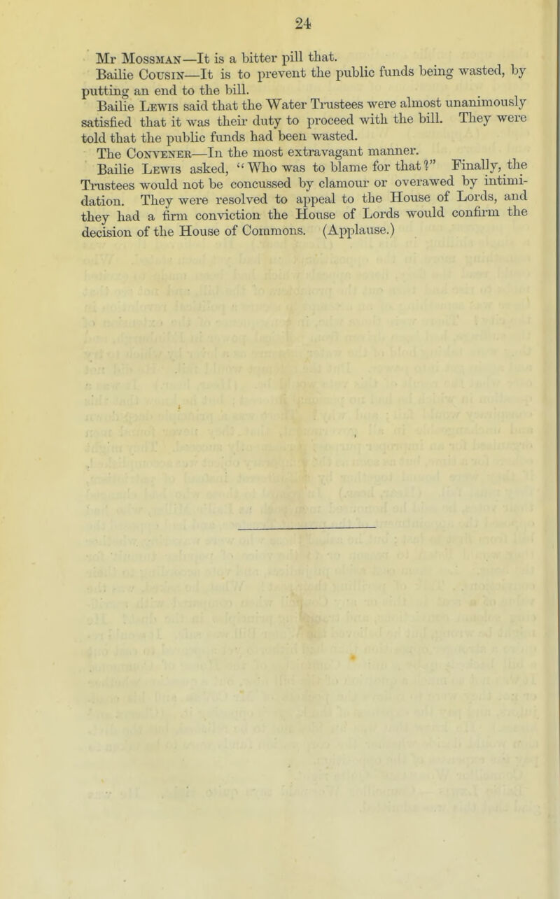 Mr Mobsman—It is a bitter pill that. Bailie Cousin—It is to prevent the public funds being wasted, by putting an end to the bill. Bailie Lewis said that the Water Trustees were almost unanimously satisfied that it was theii- duty to proceed with the bill. They were told that the public funds had been wasted. The Convener—In the most extravagant mamier. Bailie Lewis asked, Who was to blame for thatf Finally, the Trustees would not be concussed by clamour or overawed by intimi- dation. They were resolved to appeal to the House of Lords, and they had a firm conviction the House of Lords would confirm the decision of the House of Commons. (Applause.)