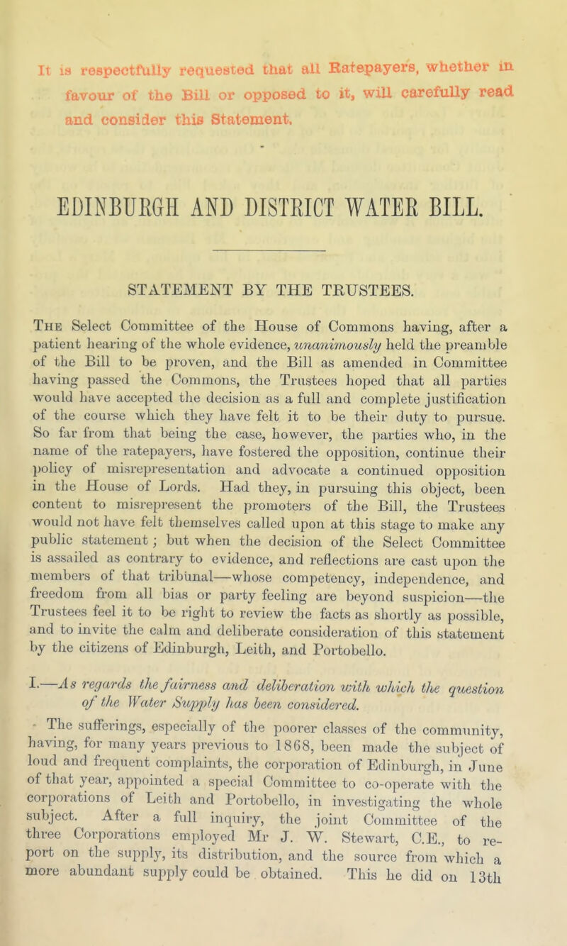 It la respecttliily foqueBted that aU Batepayers, whether in favour of the Bill or opposed to it, will carefully read and consider this Statement. EDINBUEGH AND DISTEICT WATEE BILL. STATEMENT BY THE TRUSTEES. The Select Committee of the House of Commons having, after a patient hearing of the whole evidence, tmanimously held the preamble of the Bill to be proven, and the Bill as amended in Committee having passed the Commons, the Trustees hoped that all parties would have accepted the decision as a full and complete justification of the course which they have felt it to be their duty to pursue. So far from that being the case, however, the parties who, in the name of the ratepayers, have fostered the opposition, continue their policy of misrepresentation and advocate a continued opposition in the House of Lords. Had they, in pursuing this object, been content to misrepresent the promoters of the Bill, the Trustees would not have felt themselves called upon at this stage to make any public statement; but when the decision of the Select Committee is assailed as contrary to evidence, and reflections are cast upon the members of that tribunal—whose competency, independence, and freedom from all bias or party feeling are beyond suspicion—the Trustees feel it to be right to review the facts as shortly as possible, and to invite the calm and deliberate consideration of this statement by the citizens of Edinburgh, Leith, and Portobello. I.—As regards the fairness and deliberation with which the question of the Water Supjdy has been considered. ■ The sufferings, especially of the poorer classes of the community, having, for many years previous to 1868, been made the subject of loud and frequent complaints, the corporation of Edinburgh, in June of that year, appointed a special Committee to co-operate with tlie corporations of Leith and Portobello, in investigating the whole subject. After a full inquiry, the joint Committee of the three Corporations employed Mr J. W. Stewart, C.E., to re- port on the supply, its distribution, and the source from which a more abundant supply could be obtained. This he did on 13th