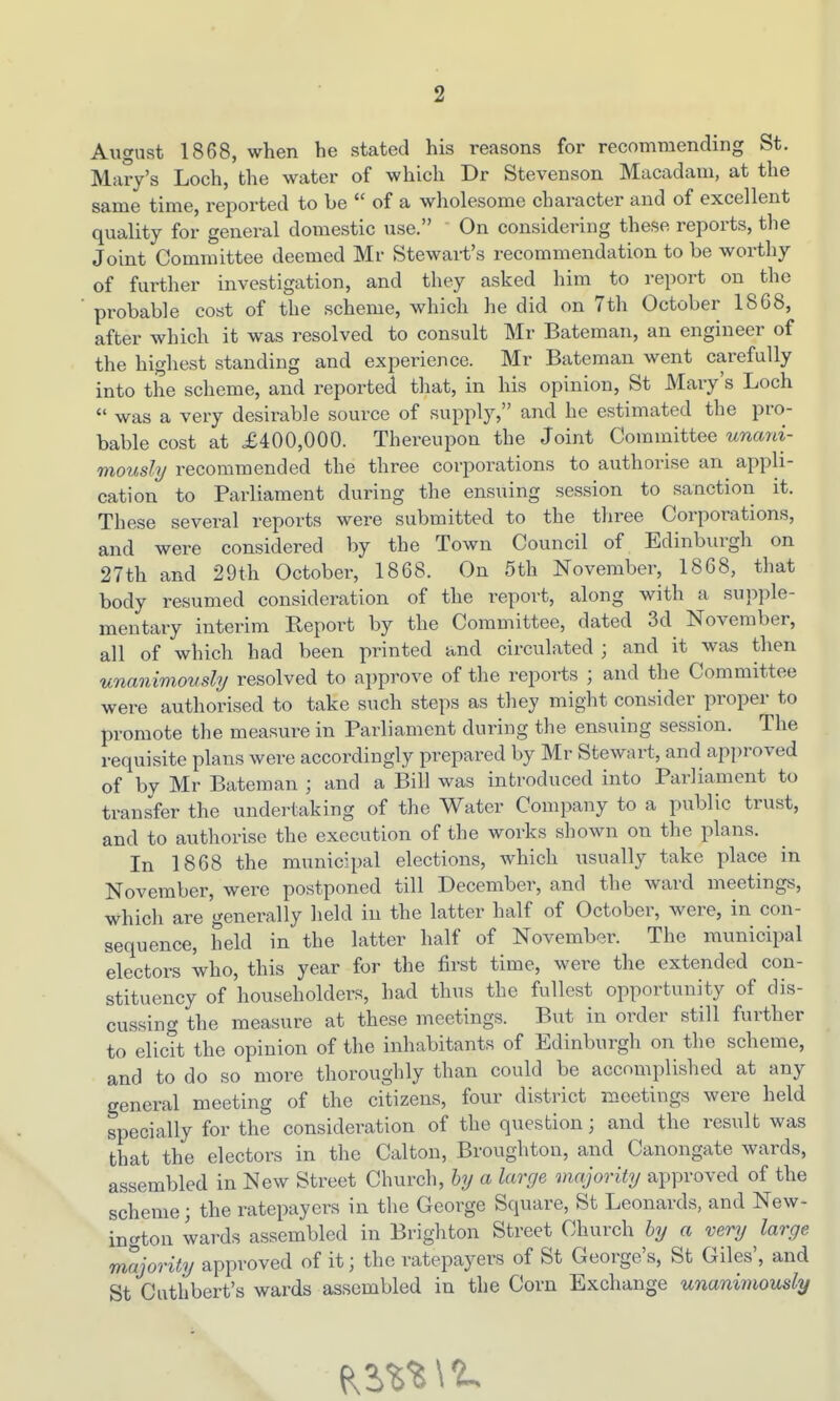 August 1868, when he stated his reasons for recommending St. Mary's Loch, the water of which Dr Stevenson Macadam, at the same time, reported to be  of a wholesome character and of excellent quality for general domestic use. On considering these reports, the Joint Committee deemed Mr Stewart's recommendation to be worthy of further investigation, and they asked him to report on the probable cost of the scheme, which he did on 7th October 1868, after which it was resolved to consult Mr Bateman, an engineer of the highest standing and experience. Mr Bateman went carefully into the scheme, and reported that, in his opinion, St Mary's Loch  was a very desirable source of supply, and he estimated the pro- bable cost at £400,000. Thereupon the Joint Committee unani- mously recommended the three corporations to authorise an appli- cation to Parliament during the ensuing session to sanction it. These several reports were submitted to the three Corporations, and were considered by the Town Council of Edinburgh on 27th and 29th October, 1868. On 5th November, 1868, that body resumed consideration of the report, along with a supple- mentary interim Report by the Committee, dated 3d November, all of which had been printed and circulated ; and it was then unanimovsly resolved to approve of the reports ; and the Committee were authorised to take such steps as they might consider proper to promote the measure in Parliament during the ensuing session. The requisite plans were accordingly prepared by Mr Stewart, and approved of by Mr Bateman ; and a Bill was introduced into Parliament to transfer the undertaking of the Water Company to a public trust, and to authorise the execution of the works shown on the plans. In 1868 the municipal elections, which usually take place in November, were postponed till December, and the ward meetings, which are generally held in the latter half of October, were, in con- sequence, held in the latter half of November. The municipal electors who, this year for the first time, were the extended con- stituency of householders, had thus the fullest opportunity of dis- cussing the measure at these meetings. But in order still further to elictt the opinion of the inhabitants of Edinburgh on the scheme, and to do so more thoroughly than could be accomplished at any general meeting of the citizens, four district meetings were held specially for the consideration of the question; and the result was that the electors in the Calton, Broughton, and Canongate wards, assembled in New Street Church, hy a large majority approved of the scheme; the ratepayers in the George Square, St Leonards, and New- incrton wards assembled in Brighton Street Church by a very large majority approved of it; the ratepayers of St George's, St Giles', and St Cuthbert's wards assembled in the Corn Exchange unanimously