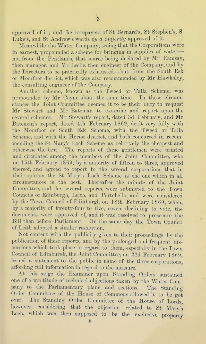 approved of it; and the ratepayers of St Bernard's, St Stephen's, S Luke's, and St Andrew's wards by a majority a]:)proved of it. Meanwhile the Water Company, seeing that the Corporations were in earnest, propounded a scheme for bringing in supplies of water— not from the Pentlands, that source being declared by Mr Ramsay, then manager, and Mr Leslie, then engineer of the Company, and by the Directors to be practically exhausted—but from the South Esk or Moorfoot district, which was also recommended by Mr Hawksley, the consulting engineer of the Company. Another scheme, known as the Tweed or Talla Scheme, was propounded by Mr Coyne about the same time. In these circum- stances the Joint Committee deemed it to be their duty to request Mr Stewart and Mr Bateman to examine and report upon the several schemes. Mr Stewart's report, dated 3d February, and Mr Bateman's report, dated 4th February 1869, dealt very fully with the Moorfoot or South Esk Scheme, with the Tweed or Talla Scheme, and with the Heriot district, and both concurred in recom- mending the St Mary's Loch Scheme as relatively the cheapest and otherwise the best. The reports of these gentlemen were printed and circulated among the members of the Joint Committee, who on 15th February 1869, by a majority of fifteen to three, approved thereof, and agreed to report to the several corporations that in their opinion the St Mary's Loch Scheme is the one which in all circumstances is the best. Thereafter the minute of the Joint Committee, and the several reports, were submitted to the Town Councils of Edinburgh, Leith, and Portobello, and wei-e considered by the Town Council of Edinburgh on 18th February 1869, when, by a majority of twenty-four to five, seven declining to vote, the documents were approved of, and it was resolved to prosecute the Bill then before Parliament. On the same day the Town Council of Leith adopted a similar resolution. Not content with the publicity given to their proceedings by the publication of these reports, and by the prolonged and frequent dis- cussions which took place in regard to them, especially in the Town Council of Edinburgh, the Joint Committee, on 22d February 1869, issued a statement to the public in name of the three corporations, affording full information in regai-d to the measure. - At this stage the Examiner upon Standing Orders sustained one of a multitude of technical objections taken by the Water Com- pany to the Parliamentary plans and sections. The Standing Order Committee of the House of Commons allowed it to be got over. The Standing Order Committee of the House of Lords, however, considering that the objection related to St Mary's Loch, which was then supposed to be the exclusive property B