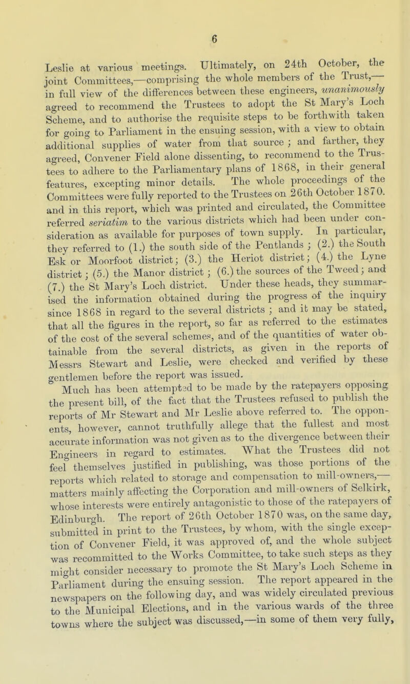 Leslie at various meetings. Ultimately, ob 24th October, the joint Committees,—comprising the whole membei-s of the Trust, in full view of the differences between these engineers, unanimously agreed to recommend the Trustees to adopt the St Mary's Loch Scheme, and to authorise the requisite steps to be forthwith taken for going to Parliament in the ensuing session, with a view to obtain additional supplies of water from that source ; and farther, they agreed, Convener Field alone dissenting, to recommend to the Trus- tees to adhere to the Parliamentary plans of 1868, in their general features, excepting minor details. The whole proceedings of the Committees were fully reported to the Trustees on 26th October 1870. and in this rejjort, which was printed and circulated, the Committee referred seriatim to the various districts which had been under con- sideration as available for purposes of town supply. In particular, they referred to (1.) the south side of the Pentlands ; (2.) the South Eskor Moorfoot district; (3.) the Heriot district; (4.) the Lyne district; (5.) the Manor district ; (6.) the sources of the Tweed; and (7.) the St Mary's Loch district. Under these heads, they summar- ised the information obtained during the progress of the inquiry since 1868 in regard to the several districts ; and it may be stated, that all the figures in the report, so far as referred to the estimates of the cost of the several schemes, and of the quantities of water ob- tainable from the several districts, as given in the reports of Messrs Stewart and Leslie, were checked and verified by these o-entlemen before the report was issued,  Much has been attemptad to be made by the ratepayers opposing the present bill, of the ftict that the Trustees refused to publish the reports of Mr Stewart and Mr Leslie above referred to. The oppon- ents, however, cannot truthfully allege that the fullest and most accurate information was not given as to the divergence between their Engineers in regard to estimates. What the Trustees did not feef themselves justified in publishing, was those portions of the reports which related to storage and compensation to mill-owners,— matters mainly afi'ecting the Corporation and mill-owners of Selkirk, whose interests were entirely antagonistic to those of the ratepayers of Edinburgh. The report of 26th October 1870 was, on the same day, submitted in print to the Trustees, by whom, with the single excep- tion of Convener Field, it was approved of, and the whole subject was recommitted to the Works Committee, to take such steps as they might consider necessary to promote the St Mary's Loch Scheme in Parliament during the ensuing session. The report appeared in the newspapers on the following day, and was widely circulated previous to the Municipal Elections, and in the various wards of the three towns where the subject was discussed,—in some of them very fully.