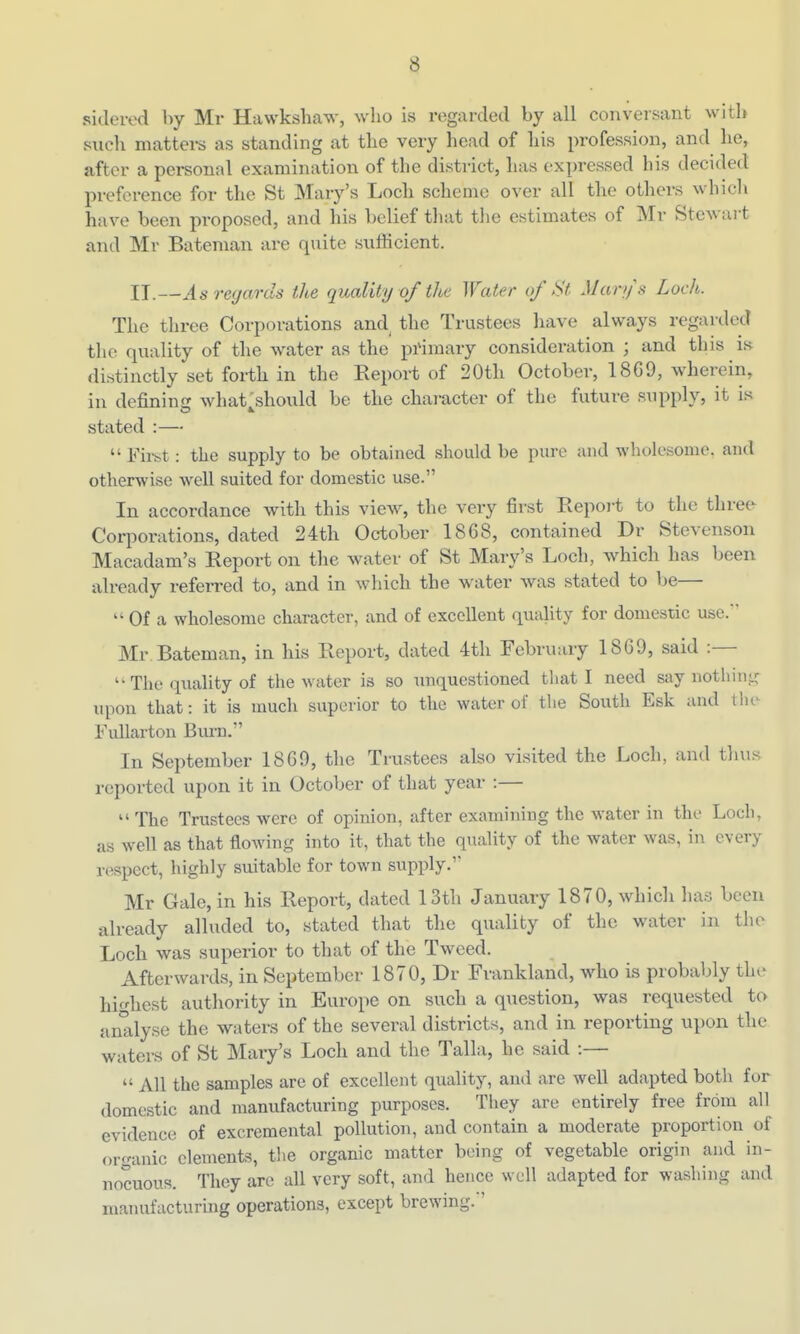 sidered by Mr Hawkshaw, who is regarded by all conversant with such mattei-s as standing at the very head of liis profession, and he, after a personal examination of the district, lias expressed his decided preference for the St Mary's Loch scheme over all the othei-s which have been proposed, and his belief that the estimates of Mr Stewai-t and Mr Bateman are quite sufficient. IT.—As regards the quality of the Water of St Marys Loch. The three Corporations and^ the Trustees have always regarded the quality of the water as the pi'iraary consideration ; and this is distinctly set forth in the Eeport of 20th October, 18G9, wherein, in definin£j what should be the character of the future supply, it is stated :—  First: the supply to be obtained should be pure and wholesome, and otherwise well suited for domestic use. In accordance with this view, the very first Repoi-t to the three Corporations, dated 24th October 1868, contained Dr Stevenson Macadam's Report on the water of St Mary's Loch, which has been already referred to, and in which the water was stated to be—  Of a wholesome character, and of excellent quality for domestic use. Mr Bateman, in his Report, dated 4tli Februaiy 1869, said :— The quality of the water is so unquestioned that I need say nothinic iqwn that: it is much superior to the water of the South Esk and tlie Fullarton Bm-n. In September 1869, the Trustees also visited the Loch, and thus reported upon it in October of that year :—  The Trustees were of opinion, after examining the water in the Loch, as well as that floAving into it, that the quality of the water was, in every respect, highly suitable for town supply.' Mr Gale, in his Report, dated 13th January 1870, which has been already alluded to, stated that the quality of the water in the Loch was superior to that of the Tweed. Afterwards, in September 1870, Dr Frankland, who is probably the highest authority in Europe on such a question, was requested to analyse the waters of the several districts, and in reporting upon the waters of St Maiy's Loch and the Talk, he said :—  All the samples arc of excellent quality, and are well adapted both for domestic and manufacturing purposes. They are entirely free from all evidence of excremental pollution, and contam a moderate proportion of organic elements, the organic matter being of vegetable origin and in- nocuous. They are all very soft, and hence well adapted for washing and manufacturing operations, except brewing. '