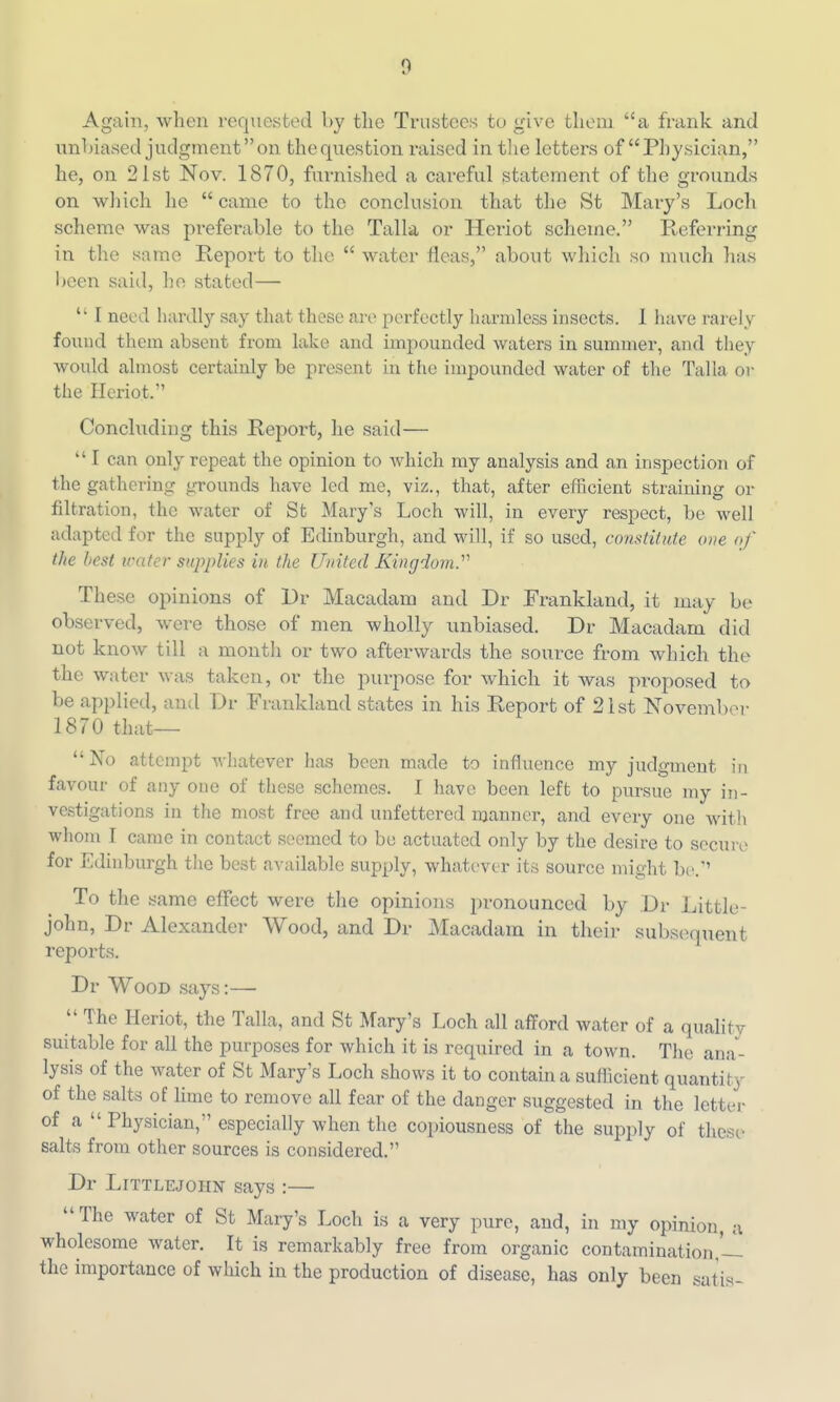 Again, when requested by tlie Trustees to give them a frank and unbiased judgment on the question raised in tlie letters of Physician, he, on 21st Nov. 1870, furnished a careful statement of the grounds on wliich he  came to the conclusion that the St Mary's Loch scheme was preferable to the Talla or Heriot scheme. Referring in the same Report to the  water fleas, about wliich so much has Ijcen said, ho stated—  I need hardly say that those are perfectly harmless insects. 1 have rarely found them absent from lake and impounded waters in summer, and they would almost certainly be present in the impounded water of the Talla or the Heriot. Concluding this Report, he said—  I can only repeat the opinion to which my analysis and an inspection of the gathering ^-rounds have led me, viz., that, after efficient straining or filtration, the water of St Mary's Loch will, in every respect, be well adapted for the supply of Edinburgh, and will, if so used, constitute one of the best water supplies iu the United Kingdom^ These opinions of l)r Macadam and Dr Erankland, it may be observed, were those of men wholly unbiased. Dr Macadam did not know till a montli or two afterwards the source from which the the water was taken, or the purpose for which it Avas proposed to be applied, and Dr Frankland states in his Report of 2ist November 1870 that— No attempt whatever has been made to influence my judgment in favour of any one of these schemes. I have been left to pursue my in- vestigations in the most free and unfettered manner, and every one with whom I came in contact seemed to be actuated only by the desire to secure for Edinburgh the best available supply, whatever its source might be.'' To the same effect were tlie opinions pronounced by Dr Little- john, Dr Alexander Wood, and Dr Macadam in their subsequent reports. Dr Wood says:—  The Heriot, the Talla, and St Mary's Loch all afford water of a quality suitable for all the purposes for which it is required in a town. The ana- lysis of the water of St Mary's Loch shows it to contain a suflicient quantity of the salts of lime to remove all fear of the danger suggested in the letter of a  Physician, especially when the coi)iousness of the supply of these salts from other sources is considered. Dr LiTTLEJOHN says :— The water of St Mary's Loch is a very pure, and, in my opinion a wholesome water. It is remarkably free from organic contamination,'-! the importance of which in the production of disease, has only been satis-