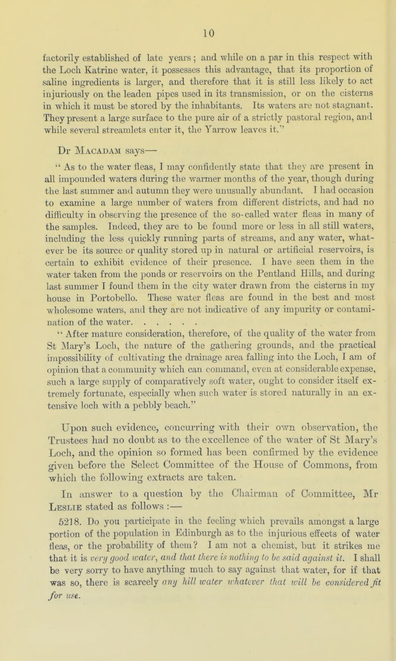 tactorily established of late years ; and while on a par in this respect with the Loch Katrine water, it possesses this advantage, that its proportion of saline ingredients is larger, and therefore that it is still less likely to act injuriously on the leaden pipes used in its transmission, or on the cisterns in which it must be stored by the inhabitants. Its waters are not stagnant. They present a large surface to the piu-e air of a strictly pastoral region, and while several streamlets enter it, the Yarrow leaves it. Dr Macadam says—  As to the water fleas, 1 may confidently state that they are present in all impounded waters during the warmer months of the year, though during the last summer and autumn they were unusually abundant. I had occasion to examine a lai'ge number of Avaters from different districts, and had no difficulty in observing the presence of the so-called water fleas in many of the samples. Indeed, tliey are to be found more or less in aU still waters, including the less quickly running parts of streams, and any water, what- ever be its source or quality stored up in natural or artificial reservoirs, is certain to exhibit evidence of their presence. I have seen them in the water taken from the ponds or reservoirs on the Pentland Hills, and during last summer I found them in the city water drawn from the cisterns in my house in Portobello. These water fleas are found in the best and most wholesome waters, and they are not indicative of any impurity or contami- nation of the water  After mature cousidei'ation, thei-efore, of the quality of the water from St Clary's Loch, the nature of the gathering grounds, and the practical impossibility of cultivating the drainage area falling into the Loch, I am of opinion that a conanunity which can command, even at considerable expense, such a large supply of comparatively soft water, ought to consider itself ex- tremely fortunate, especially when such water is stored naturally in an ex- tensive loch with a pebbly beach. Upon such evidence, concurring with their own observation, the Trustees had no doubt as to the excellence of the water of St Mary's Loch, and the opinion so formed has been coulirmed by the evidence oriven before the Select Committee of the House of Commons, from which the foliowdng extracts are taken. In answer to a question by the Chairman of Committee, Mr Leslie stated as follows :— 6218. Do you participate in the feeling which prevails amongst a large portion of the population in Edinburgh as to the injurious effects of water fleas, or the probability of them ? I am not a chemist, but it strikes me that it is verij good ivater, and that there is nothing to he said against it. I shall be very sorry to have anything much to say against that water, for if that was so, there is scarcely any hill icater n-hatcver (hat icill he considered Jit /or use.