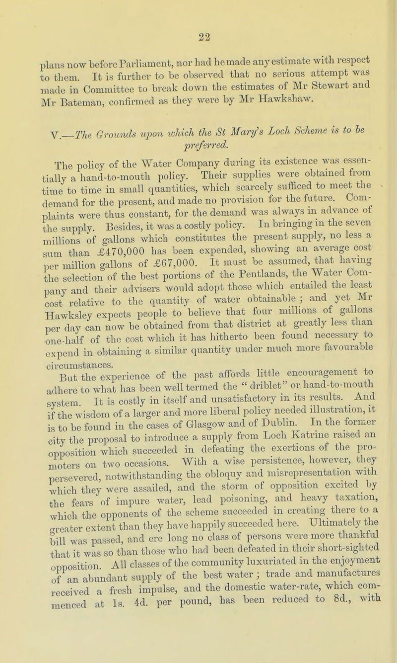 plans now before Parliament, nor had he made any estimate with respect to them. It is farther to be observed that no serious attempt was made in Committee to break down the estimates of Mr Stewart and Mr Bateman, confirmed as they were by Mr Hawkshaw. Y.—The Grounds upon ivhich the St Mary's Loch Scheme is to he preferred. The policy of the Water Company during its existence was essen- tially a hand-to-mouth policy. Their supplies were obtained from time to time in small quantities, which scarcely sufficed to meet the demand for the present, and made no provision for the future. Com- plaints were thus constant, for the demand was always in advance of the supply. Besides, it was a costly policy. In bringing m the seven millions of gallons which constitutes the present supply, no less a sum than £470,000 has been expended, showing an average cost per million gallons of £67,000. It must be assumed, that havnig tlie selection of the best portions of the Pentlands, the Water Com- pany and their advisers would adopt those which entailed the least cost relative to the quantity of water obtainable ; and yet Mr Hawksley expects people to believe that four millions of gallons per day can now be obtained from that district at greatly less than one-half of the cost which it has liitherto been found necessary to expend in obtaining a similar quantity under much more favourable circumstances. But the experience of the past affords little encouragement to adhere to what has been well termed the driblet or hand-to-mouth system It is costly in itself and unsatisfoctory in its results. And if the wisdom of a larger and more liberal policy needed illustration, it is to be found in the cases of Glasgow and of Dublin. In the former city the proposal to introduce a supply from Locb Katrine raised an opposition which succeeded in defeating the exertions of the pro- moters on two occasions. With a wise persistence, however, they persevered, notwithstanding the obloquy and misrepresentation with which they were assailed, and the storm of opposition excited ^ by the fears of impure water, lead poisoning, and heavy taxation, which the opponents of the scheme succeeded in creating there to a crreater extent than they have happily succeeded here. Ultimately the bill was passed, and ere long no class of persons were more thankful that it was so than those who had been defeated in their short-sighted opposition All classes of the community luxuriated in the enjoyment of an abundant supply of the best water ; trade and manufactures received a fresh impulse, and the domestic water-rate, which com- menced at Is. 4d. per pound, has been reduced to 8d., with