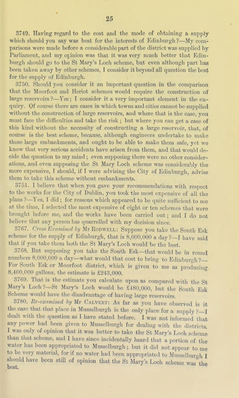 3749. Having regard to the cost and the mode of obtaining a supply which should you say was best for the interests of Edinburgh ?—My com- parisons were made before a considerable part of the district was sup^^lied by Parliament, and my opinion was that it was very much better that Edin- burgh should go to the St Mary's Loch scheme, but even although part has been taken away by other schemes, I consider it beyond all question the best for the supply of Edinburgh. 3750. Should you consider it an important question in the comparison that the Moorfoot and Heriot schemes would require the construction of large reservoirs ?—Yes ; T consider it a very important element in the en- quiry. Of course there are cases in which towns and cities cannot be supplied without the construction of large reservoirs, and where that is the case, you must face the difficulties and take the risk ; but where you can get a case of this kind without the necessity of constructing a large reservoir, that, of coiTrse is the best scheme, because, although engineers undertake to make those large embankments, and ought to be able to make them safe, yet we know that very serious accidents have arisen from them, and that would de- cide the question to my mind ; even supposing there were no other consider- ations, and even supposing the St Mary Loch scheme was considerably the more expensive, I should, if I were advising the City of Edinburgh, advise them to take this scheme without embankments. 3751. I believe that when you gave your recommendations with respect to the works for the City of Dublin, you took the most expensive of all the plans ?—Yes, I did ; for reasons which appeared to be quite sufficient to me at the time, I selected the most expensive of eight or ten schemes that were brought before me, and the works have been carried out; and I do not believe that any person has quarrelled with my decision since. 3767. Ct 'OSS Ko'amined hij Mr Rodwell: Suppose you take the South Esk scheme for the supply of Edinburgh, that is 8,000,000 a day?—I have said that if you take them both the St Mary's Loch would be the best. 3768. But supposing you take the South Esk—that would be in round numbers 8,000,000 a day—what would that cost to bring to Edinburo;h ?— For South Esk or Moorfoot district, which is given to me as producino- 8,400,000 gallons, the estimate is £243,000. 3769. That is the estimate you calculate upon as compared with the St Mary's Loch ?—St Mary's Loch would be £480,000, but the South Esk Scheme would have the disadvantage of having large reservoirs, 3780. Re-exnmined hy Mr Calvert: As far as you have observed is it the case that that place in Musselburgh is the only place for a supply ?—I dealt with the question as I have stated before. I was not informed that any power had been given to Musselburgh for dealing with the districts I was only of opinion that it was better to take the St Mary's Loch scheme than that scheme, and I have since incidentally heard that a portion of the water has been appropriated to Musselburgh ; but it did not appear to me to be very material, for if no water had been appropriated to Musselburgh I should have been still of opinion that the St Mary's Loch scheme was\he best.