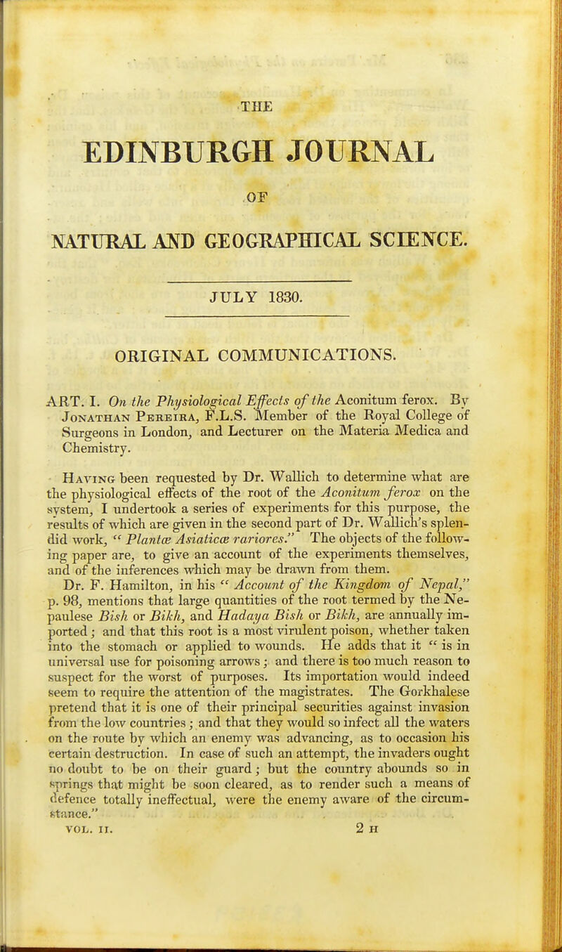 THE EDINBURGH JOURNAL OF NATITRAL AND GEOGRAPHICAL SCEENCE. JULY 1830. ORIGINAL COMMUNICATIONS. ART. I. On the Physiological Effects of the Aconitum ferox. Jonathan Perbira, F.L.S. Member of the Royal College of Surgeons in London^ and Lecturer on the Materia Medica and Chemistry. Having been requested by Dr. Wallich to determine what are the physiological effects of the root of the Aconitum ferox on the system, I undertook a series of experiments for this purpose, the results of which are given in the second part of Dr. Wallich's splen- did work,  Plantce Asiaticce rariores. The objects of the follow- ing paper are, to give an account of the experiments themselves, and of the inferences which may be drawn from them. Dr. F. Hamilton, in his  Account of the Kingdom of Nepal, p. 98, mentions that large quantities of the root termed by the Ne- paulese Bish or Bikh, and Hadaya Bish or Bikh, are annually im- ported ; and that this root is a most virulent poison, whether taken into the stomach or applied to wounds. He adds that it  is in universal use for poisoning arrows; and there is too much reason to suspect for the worst of purposes. Its importation would indeed seem to require the attention of the magistrates. The Gorkhalese pretend that it is one of their principal securities against invasion from the low countries; and that they would so infect all the waters on the route by which an enemy was advancing, as to occasion his certain destruction. In case of such an attempt, the invaders ought no doubt to be on their guard; but the country abounds so in springs that might be soon cleared, as to render such a means of defence totally ineffectual, were the enemy aware of the circum- stance. VOL. II. 2 H