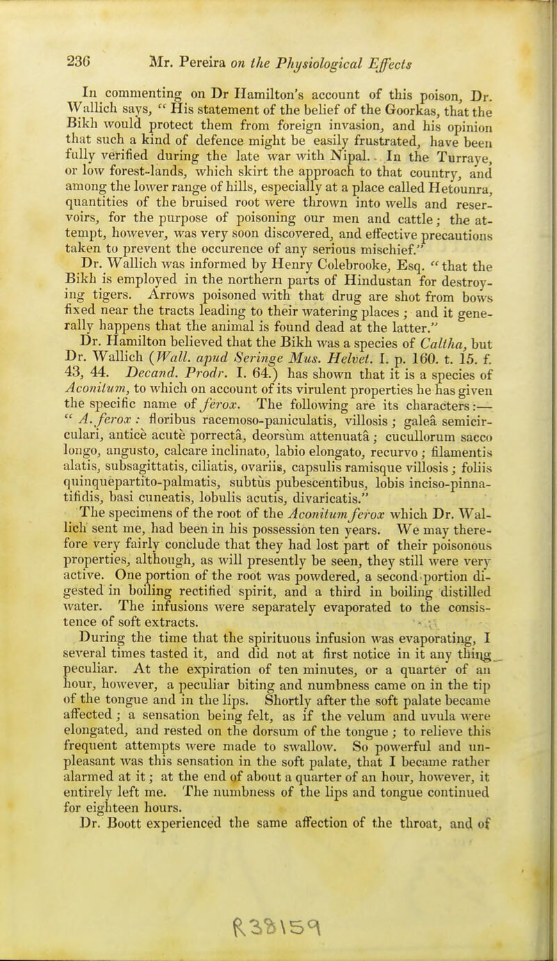 In commenting on Dr Hamilton's account of this poison, Dr. Wallich says,  His statement of the belief of the Goorkas, that the Bikh would protect them from foreign invasion, and his opinion that such a kind of defence might be easily frustrated, have been fully verified during the late war with Nipal.. In the Turraye, or low forest-lands, which skirt the approach to that country, and among the lower range of hills, especially at a place called Hetounra, quantities of the bruised root were thrown into wells and reser- voirs, for the purpose of poisoning our men and cattle; the at- tempt, however, was very soon discovered, and effective precautions taken to prevent the occurence of any serious mischief. Dr. Wallich was informed by Henry Colebrooke, Esq.  that the Bikh is employed in the northern parts of Hindustan for destroy- ing tigers. Arrows poisoned with that drug are shot from bows fixed near the tracts leading to their watering places ; and it gene- rally happens that the animal is found dead at the latter. Dr. Hamilton believed that the Bikh was a species of Caliha, but Dr. Wallich {Wall, apud Seringe Mus. Helvet. I. p. 160. t. 15. f. 43, 44. Deca7id. Prodr. I. 64.) has shown that it is a species of Aconitum, to Avhich on account of its virulent properties he has given the specific name of ferox. The foUoAving are its characters :—  A. ferox : floribus racemoso-paniculatis, villosis ; galea semicir- culari, antice acute porrecta, deorsum attenuata; cucullorum sacco longo, angusto, calcare inclinato, labio elongato, recurvo ; filamentis alatis, subsagittatis, ciliatis, ovariis, capsulis raniisque villosis; foUis quiuquepartito-palmatis, subtus pubescentibus, lobis inciso-pinna- tifidis, basi cuneatis, lobulis acutis, divaricatis. The specimens of the root of the Acoriiiumferox which Dr. Wal- lich sent me, had been in his possession ten years. We may there- fore very fairly conclude that they had lost part of their poisonous properties, although, as will presently be seen, they still were very active. One portion of the root was powdered, a second, portion di- gested in boiling rectified spirit, and a third in boiling distilled water. The infusions were separately evaporated to the consis- tence of soft extracts. - During the time that the spirituous infusion was evaporating, I several times tasted it, and did not at first notice in it any thiiig peculiar. At the expiration of ten minutes, or a quarter of an hour, however, a peculiar biting and numbness came on in the tip of the tongue and in the lips. Shortly after the soft palate became affected; a sensation being felt, as if the velum and uvula were elongated, and rested on the dorsum of the tongue ; to relieve this frequent attempts were made to swallow. So powerful and un- pleasant was this sensation in the soft palate, that I became rather alarmed at it; at the end gf about a quarter of an hour, however, it entirely left me. The numbness of the lips and tongue continued for eighteen hours. Dr. Boott experienced the same affection of the throat, and of