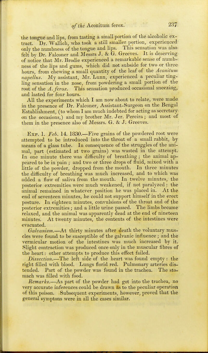 the tongue and Hps, from tasting a sinall portion of the alcoholic ex- tract. Dr. Wallich, who took a still smaller portion, experienced only the numbness of the tongue and lips. This sensation was also felt by Dr. Falconer and Messrs J. & G. Greeves. It is deserving of notice that Mr. Brodie experienced a remarkable sense of numb- ness of the lips and gums, which did not subside for two or three hours, from chewing a small quantity of the leaf of the Aconilum napellus. My assistant, Mr. Lunn, experienced a peculiar ting- ling sensation in the nose, from powdering a small portion of the root of the A. ferox. This sensation produced occasional sneezing, and lasted for four hours. All the experiments which I am now about to relate, were made in the presence of Dr. Falconer, Assistant-Surgeon on the Bengal Establishment, (to whom I am much indebted for acting as secretary on the occasions,) and my brother Mr. Jer. Pereira; and most of them in the presence also of Messrs. G. & J. Greeves. Exp. 1. Feb. 14. 1830.—Five grains of the powdered root were attempted to be introduced into the throat of a small rabbit, by means of a glass tube. In consequence of the struggles of the ani- mal, part (estimated at two grains) was wasted in the attempt. In one minute there was difficulty of breathing; the animal ap- peared to be in pain ; and two or three drops of fluid, mixed with a little of the powder, dropped from the mouth. In three minutes the difficulty of breathing was much increased, and to which was added a flow of saliva from the mouth. In twelve minutes, the posterior extremities were much weakened, if not paralyzed : the animal remained in whatever position he was placed in. At the end of seventeen minutes, he could not support himself in the erect posture. In eighteen minutes, convulsions of the throat and of the posterior extremities; and a little urine passed. The limbs became relaxed, and the animal was apparently dead at the end of nineteen minutes. At twenty minutes^ the contents of the intestines were evacuated. Galvaiiism.—At thirty minutes after death the voluntary mus- cles were found to be susceptible of the galvanic influence; and the vermicular motion of the intestines was much increased by it. Slight contraction was produced once only in the muscular fibres of the heart: other attempts to produce this efi^ect failed. Dissection.—The left side of the heart was found empty : the right filled with blood. Lungs florid red. Pulmonary arteries dis- tended. Part of the powder was found in the trachea. The sto- mach was filled with food. Remarks.—As part of the powder had got into the trachea, no very accurate inferences could be drawn as to the peculiar operation of this poison. Subsequent experiments, however, proved that the general symptons were in all the cases similar.