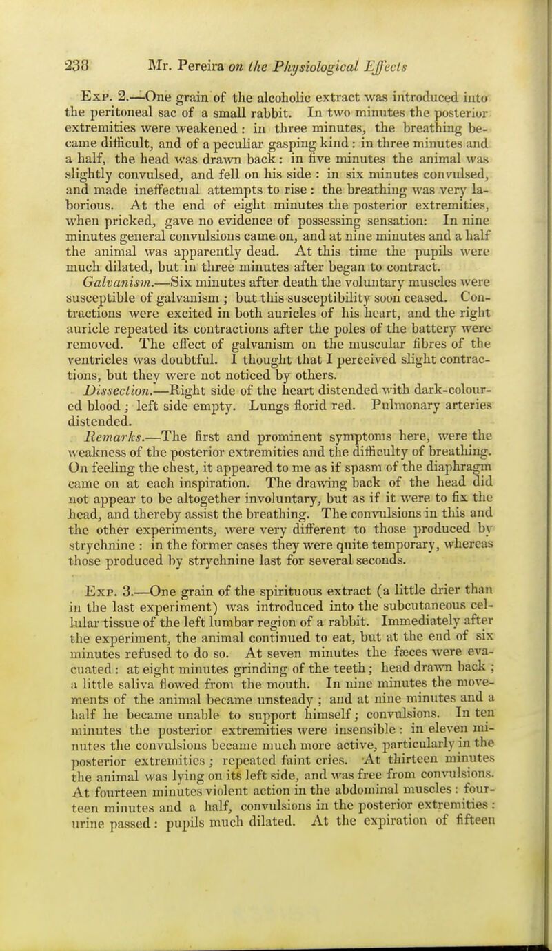 Exp. 2.—One grain of the alcoholic extract was introduced into the peritoneal sac of a small rabbit. In two minutes the posterior extremities were weakened : in three minutes, the breathing be- came difficult, and of a peculiar gasping kind: in three minutes and a half, the head was drawn back: in live minutes the animal was slightly convulsed, and fell on his side : in six minutes convulsed, and made ineffectual attempts to rise : the breathing Avas very la- borious. At the end of eight minutes the posterior extremities, when pricked, gave no evidence of possessing sensation: In nine minutes general convulsions came on, and at nine minutes and a half the animal was apparently dead. At this time the pupils were much dilated, but in three minutes after began to contract. Galvanism.—Six minutes after death the voluntary muscles were susceptible of galvanism ; but this susceptibility soon ceased. Con- tractions were excited in both auricles of his heart, and the right auricle repeated its contractions after the poles of the battery were removed. The effect of galvanism on the muscular fibres of the ventricles was doubtful. I thought that I perceived slight contrac- tions, but they were not noticed by others. Dissection.—Right side of the heart distended with dark-colour- ed blood; left side empty. Lungs florid red. Pulmonary arteries distended. Remarks.—The first and prominent symptoms here, were the weakness of the posterior extremities and the difficulty of breatliing. On feeling the chest, it appeared to me as if spasm of the diaphragm came on at each inspiration. The dra^ving back of the head did not appear to be altogether involuntary, but as if it were to fix the head, and thereby assist the breathing. The con\Tilsions in this and the other experiments, were very different to those produced by strychnine : in the former cases they were quite temporary, whereas those produced by strychnine last for several seconds. Exp. 3.—One grain of the spirituous extract (a little drier than in the last experiment) was introduced into the subcutaneous cel- lular tissue of the left lumbar region of a rabbit. Immediately after the experiment, the animal continued to eat, but at the end of six minutes refused to do so. At seven minutes the faeces Avere eva- cuated : at eight minutes grinding of the teeth; head dra^vn back ; u little saliva flowed from the mouth. In nine minutes the move- ments of the animal became unsteady ; and at nine minutes and a half he became unable to support himself; convulsions. In ten minutes the posterior extremities were insensible : in eleven mi- nutes the convulsions became much more active, particularly in the posterior extremities ; repeated faint cries. At thirteen minutes the animal was lying on its left side, and was free from convulsions. At fourteen minutes violent action in the abdominal muscles: four- teen minutes and a half, convulsions in the posterior extremities : urine passed: pupils much dilated. At the expiration of fifteen