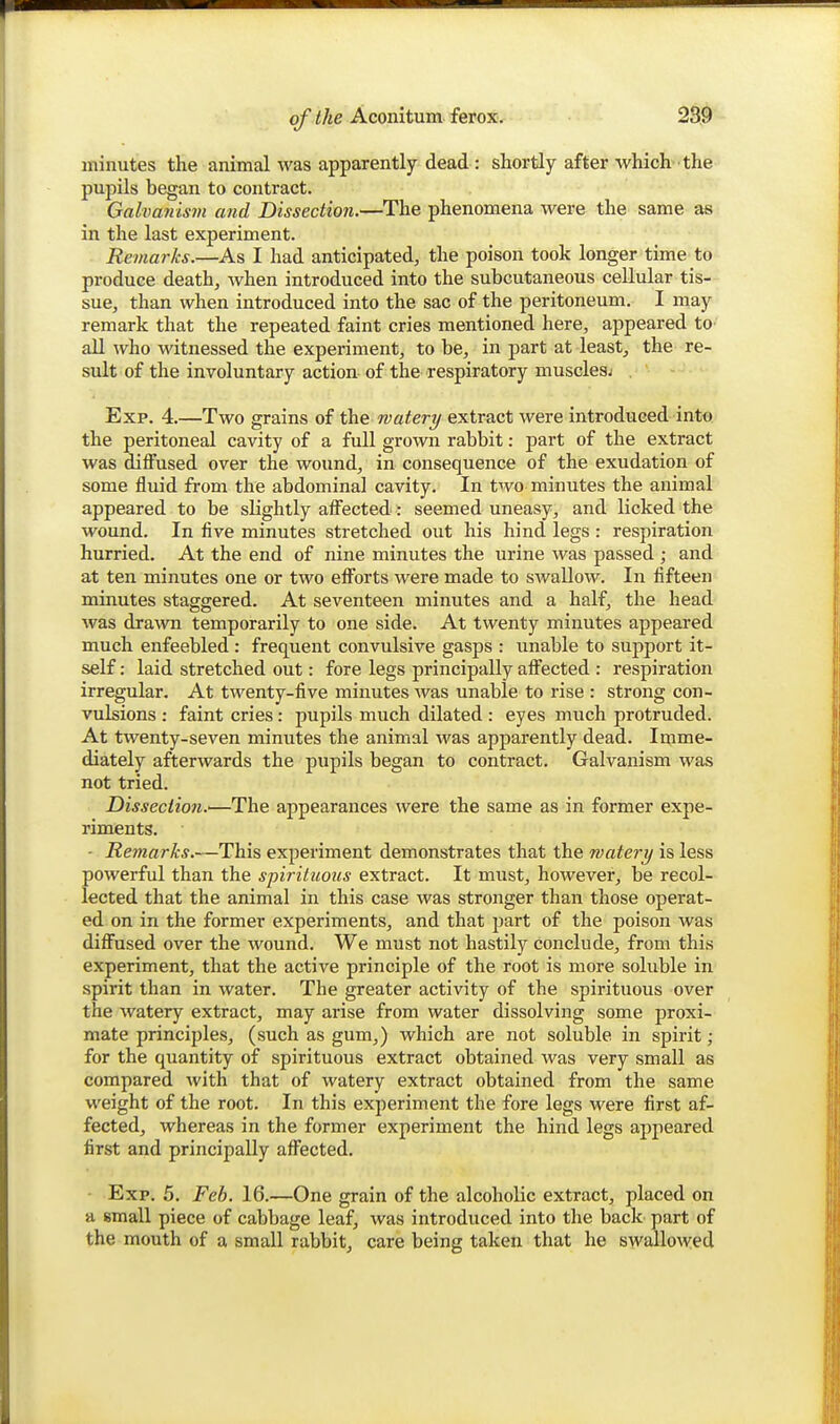 minutes the animal was apparently dead : shortly after which the pupils began to contract. Galva7iism and Dissection.—The phenomena were the same as in the last experiment. Remarks.—As I had anticipated, the poison took longer time to produce death, when introduced into the subcutaneous cellular tis- sue, than when introduced into the sac of the peritoneum. I may remark that the repeated faint cries mentioned here, appeared to aU who witnessed the experiment, to be, in part at least, the re- sult of the involuntary action of the respiratory musclesj Exp. 4.—Two grains of the watery extract were introduced into the peritoneal cavity of a full grown rabbit: part of the extract was dilfused over the wound, in consequence of the exudation of some fluid from the abdominal cavity. In two minutes the animal appeared to be slightly afl^ected: seemed uneasy, and licked the wound. In five minutes stretched out his hind legs : respiration hurried. At the end of nine minutes the urine was passed ; and at ten minutes one or two eflforts were made to swallow. In fifteen minutes staggered. At seventeen minutes and a half, the head was drawn temporarily to one side. At twenty minutes appeared much enfeebled : frequent convulsive gasps : unable to support it- self : laid stretched out: fore legs principally affected : respiration irregular. At twenty-five minutes was unable to rise : strong con- vulsions : faint cries : pupils much dilated : eyes much protruded. At twenty-seven minutes the animal was apparently dead. Imme- diately afterwards the pupils began to contract. Galvanism was not tried. Dissection.'—The appearances were the same as in former expe- riments. - Remarks.—This experiment demonstrates that the watery is less powerful than the spirituous extract. It must, however, be recol- lected that the animal in this case was stronger than those operat- ed on in the former experiments, and that part of the poison was diffused over the wound. We must not hastily conclude, from this experiment, that the active principle of the root is more soluble in spirit than in water. The greater activity of the spirituous over the watery extract, may arise from water dissolving some proxi- mate principles, (such as gum,) which are not soluble in spirit; for the quantity of spirituous extract obtained was very small as compared with that of watery extract obtained from the same weight of the root. In this experiment the fore legs were first af- fected, whereas in the former experiment the hind legs appeared first and principally affected. Exp. 5. Feb. 16.—One grain of the alcoholic extract, placed on a small piece of cabbage leaf, was introduced into the back part of the mouth of a small rabbit, care being taken that he swallowed