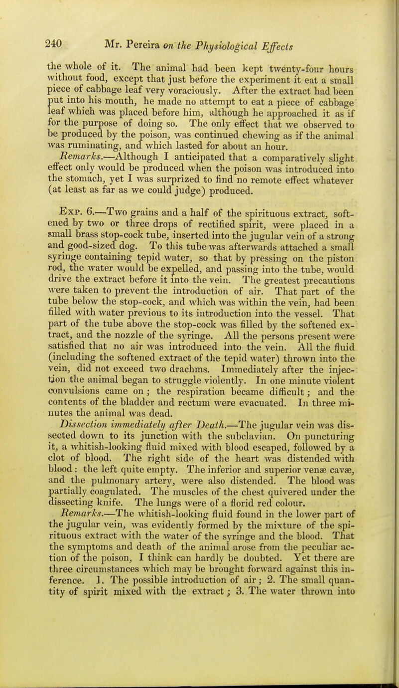 the whole of it. The animal had been kept twenty-four hours Avithout food, except that just before the experiment it eat a small piece of cabbage leaf very voraciously. After the extract had been f)Ut into his mouth, he made no attempt to eat a piece of cabbage eaf which was placed before him, although he approached it as if for the purpose of doing so. The only effect that we observed to be produced by the poison, was continued chewing as if the animal was ruminating, and which lasted for about an hour. Remarks.—Although I anticipated that a comparatively slight effect only would be produced when the poison was introduced into the stomach, yet I was surprized to lind no remote effect whatever (at least as far as we could judge) produced. Exp. 6.—Two grains and a half of the spirituous extract, soft- ened by two or three drops of rectified spirit, were placed in a smaU brass stop-cock tube, inserted into the jugular vein of a strong and good-sized dog. To this tube was afterwards attached a small syringe containing tepid water, so that by pressing on the piston rod, the water would be expelled, and passing into the tube, would drive the extract before it into the vein. The greatest precautions were taken to prevent the introduction of air. That part of the tube below the stop-cock, and which was within the vein, had been fiUed with water previous to its introduction into the vessel. That part of the tube above the stop-cock was filled by the softened ex- tract, and the nozzle of the syringe. All the persons present were satisfied that no air was introduced into the vein. All the fluid (including the softened extract of the tepid water) thrown into the vein, did not exceed two drachms. Immediately after the injec- tion the animal began to struggle violently. In one minute violent convulsions came on; the respiration became difficult; and the contents of the bladder and rectum were evacuated. In three mi- nutes the animal was dead. Dissection immediately after Death.—The jugular vein was dis- sected down to its junction with the subclavian. On puncturing it, a whitish-looking fluid mixed with blood escaped, folloAved by a clot of blood. The right side of the heart was distended with blood: the left quite empty. The inferior and superior venae cavae, and the pulmonary artery, were also distended. The blood was partially coagulated. The muscles of the chest quivered under the dissecting knife. The lungs were of a florid red colour. Remarks.—The whitish-looking fluid found in the lower part of the jugular vein, was evidently formed by the mixture of the spi- rituous extract with the water of the syringe and the blood. That the symptoms and death of the animal arose from the peculiar ac- tion of the poison, I think can hardly be doubted. Yet there are three circumstances which may be brought forward against this in- ference. 1. The possible introduction of air; 2. The small quan- tity of spirit mixed Avith the extract; 3. The water thrown into