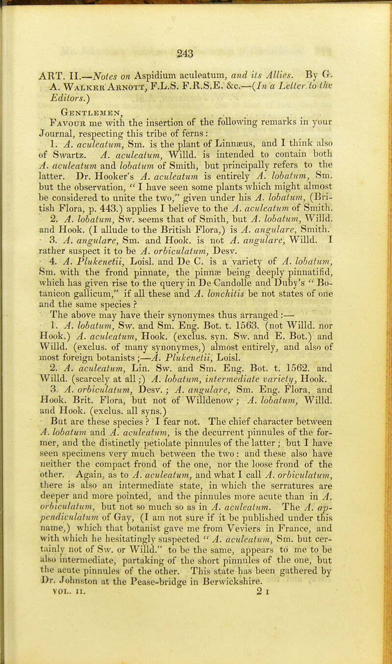 ART. II.—Notes on Aspidium aculeatum, and its Allies. By G, A. Walker Aknott, F.L.S. F.R.S.E. &c.—(/m a Letter. to thv Editors.) Gentlemen, . Favour me with the insertion of the following remarks in your Journal, respecting this tribe of ferns: 1. A. aculeatiim, Sm. is the plant of Linnaeus, and I think also of Swartz. A. aculeatum, Willd. is intended to contain both A. aculeatum and lobatum of Smith, but principally refers to the latter. Dr. Hooker's A. aculeatuin is entirely A. lobatum, Sm. but the observation,  I have seen some plants which might almost be considered to unite the two, given under his A. lobatum, (Bri- tish Flora, p. 443.) applies I believe to the A. aculeatum of Smith. 2. A. lobatum, Sw. seems that of Smith, but A. lobatum, Willd. and Hook. (I allude to the British Flora,) is A. angulare, Smith. ■ 3. A. angulare, Sm. and Hook, is not A. angulare, Willd. I rather suspect it to be A. orbiculatum, Desv. 4. A. Plukenetii, Loisl. and De C. is a variety of A. lobatum, Sm. with the frond pinnate, the pinnae being deeply pinnatifid, which has given rise to the query in De CandoUe and Duby's  Bo- tanicon gallicum, if all these and A. lonchitis be not states of one and the same species ? The above may have their synonymes thus arranged:— 1. A. lobatum, Sw. and Sm. Eng. Bot. t. 1563. (not Willd. nor Hook.) A. aculeatum, Hook, (exclus. syn. Sw. and E. Bot.) and Willd. (exclus. of many synonymes,) almost entirely, and also of most foreign botanists;—A. Plukenetii, Loisl. 2. A. aculeatum, Lin. Sw. and Sm. Eng. Bot. t. 1562. and Willd. (scarcely at all;) A. lobatum, intermediate variety. Hook. 3. A. orbiculatum, Desv.; A. angulare, Sm. Eng. Flora, and Hook. Brit. Flora, but not of Willdenow; A. lobatum, WiUd. and Hook, (exclus. all syns.) But are these species } I fear not. The chief character between A. lobatum and A. aculeattim, is the decurrent pinnules of the for- mer, and the distinctly petiolate pinnules of the latter; but I have seen specimens very much between the two: and these also have neither the compact frond of the one, nor the loose frond of the other. Again, as to A. aculeatum, and what I call A. orbiculatum, there is also an intermediate state, in which the serratures are deeper and more pointed, and the pinnules more acute than in A. orbiculatum, but not so much so as in A. aculeatum. The A. ap- pendiculatum of Gay, (I am not sure if it be published under this name,) which that botanist gave me from Veviers in France, and with which he hesitatingly suspected  A. aculeatum, Sm. but cer- tainly not of Sw. or Willd. to be the same, appears to me to be also intermediate, partaking of the short pinnules of the one, but the acute pinnules of the other. This state has been gathered by Dr. Johnston at the Pease-bridge in Berwickshire. VOL. II. 2 I
