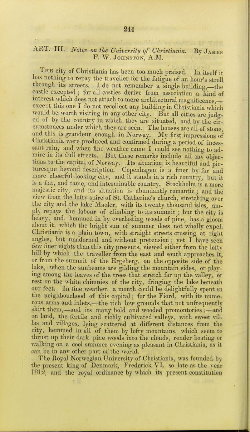 ART. III. Notes on the Universitt/ of Christiania. By James F. W. Johnston, A.M. The city of Christiania has been too much praised. In itself it has nothing to repay the traveller for the fatigue of an hour's stroll through its streets. I do not remember a single building, the castle excepted ; for all castles derive from association a kind of interest which does not attach to mere architectural magnificence, except this one I do not recollect any building in Christiania which Avould be worth visiting in any other city. But all cities are jud-- ed of by the country in which they are situated, and by the cir- cumstances under which they are seen. The houses are all of stone, and this is grandeur enough in Norway. My first impressions of Christiania were produced and confirmed during a period of inces- sant rain, and when fine weather came I could see nothing to ad- mire in its dull streets. But these remarks include all my objec- tions to the capital of Norway. Its situation is beautifiil and pic- turesque beyond description. Copenhagen is a finer by far and more cheerful-looking city, and it stands in a rich country, but it is a flat, and tame, and interminable coimtry. Stockholm is a more majestic city, and its situation is abmidantly romantic; and the view from the lofty spire of St. Catherine's church, stretching over the city and the lake Maeler, with its twenty thousand isles, am- ply repays the labour of climbing to its summit; but the city is heavy, and, hemmed in by everlasting woods of pine, has a gloom about it, which the bright sun of summer does not wholly expel. Christiania is a plain town, with straight streets crossing at right angles, but unadorned and without pretension; yet I have seen few finer sights than this city presents, viewed either from the lofty hill by which the traveller from the east and south approaches it, or from the summit of the Ergeberg, on the opposite side of the lake, ^vhen the sunbeams are gilding the mountain sides, or play- ing among the leaves of the trees that stretch far up the valley, or rest on the white chimnies of the city, fringing the lake beneath our feet. In fine weather, a month coidd be delightfully spent in the neighbourhood of this capital; for the Fiord, with its nume- rous arms and inlets,—^the rich low grounds that not unfrequently skirt them,—and its many bold and wooded promontories ;—and on land, the fertile and richly cultivated valleys, with sweet vil- las and villages, lying scattered at difi^erent distances from the city, hemmed in all of them by lofty mountains, which seem to thrust up their dark pine woods into the clouds, render boating or Avalking on a cool summer evening as pleasant in Christiania, as it can be in any other part of the world. The Royal Norwegian University of Christiania, was founded by the present king of Denmark, Frederick VI. so late as the year I HI 2, and the royal ordinance by which its present constitution