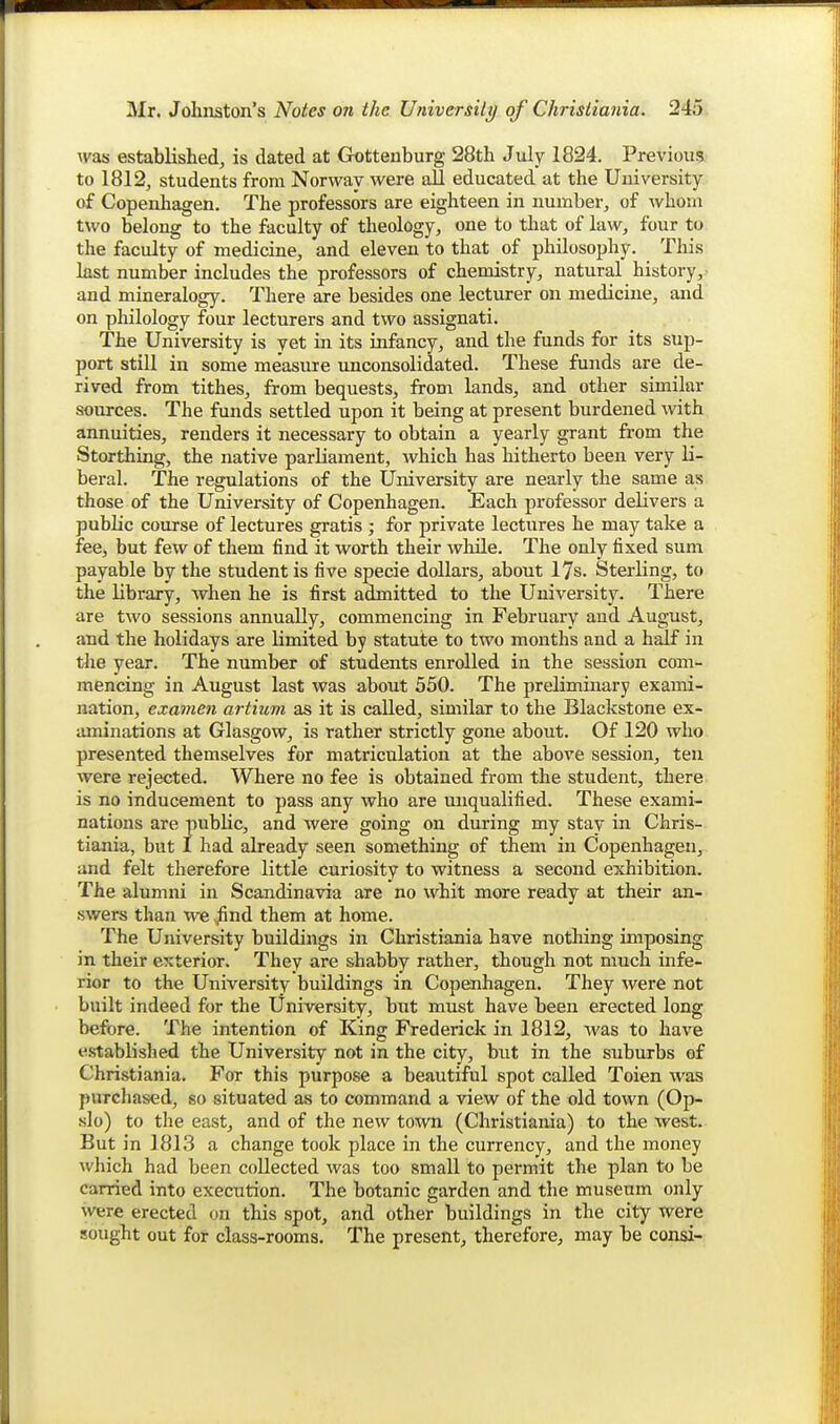 was established^ is dated at Grotteuburg 28th July 1824. Previous, to 1812, students from Norway were all educated at the University of Copenhagen. The professors are eighteen in number, of whom two belong to the faculty of theology, one to that of law, four to the faculty of medicine, and eleven to that of philosophy. This last number includes the professors of chemistry, natural history, ^ and mineralogy. There are besides one lecturer on medicine, and on philology four lecturers and two assignati. The University is yet in its infancy, and the funds for its sup- port stiU in some measure unconsolidated. These funds are de- rived from tithes, from bequests, from lands, and other similar sources. The funds settled upon it being at present burdened with annuities, renders it necessary to obtain a yearly grant from the Storthing, the native parliament, Avhich has hitherto been very li- beral. The regulations of the University are nearly the same as those of the University of Copenhagen. Each professor delivers a public course of lectures gratis ; for private lectures he may take a fee, but few of them find it worth their while. The only fixed sum payable by the student is five specie dollars, about 17s. Sterling, to the library, when he is first admitted to the University. There are two sessions annually, commencing in February and August, and the holidays are limited by statute to two months and a half in tJie year. The number of students enrolled in the session com- mencing in August last was about 550. The preliminary exami- nation, examen artium as it is called, similar to the Blackstone ex- aminations at Glasgow, is rather strictly gone about. Of 120 who presented themselves for matriculation at the above session, ten were rejected. Where no fee is obtained from the student, there is no inducement to pass any who are miqualified. These exami- nations are public, and were going on during my stay in Chris-, tiania, but I had already seen something of them in Copenhagen, and felt therefore little curiosity to witness a second exhibition. The alumni in Scandinavia are no whit more ready at their an- swers than we .^nd them at home. The University buildings in Christiania have nothing imposing in their exterior. They are shabby rather, though not much infe- rior to the University buildings in Copenhagen. They were not built indeed for the University, but must have been erected long before. The intention of King Frederick in 1812, was to have established the University not in the city, but in the suburbs of Christiania. For this purpose a beautiful spot called Toien was purchased, so situated as to command a view of the old town (Op- slo) to the east, and of the new town (Christiania) to the west. But in 1813 a change took place in the currency, and the money which had been collected was too small to permit the plan to be carried into execution. The botanic garden and the museum only were erected on this spot, and other buildings in the city were sought out for class-rooms. The present, therefore, may be consi-