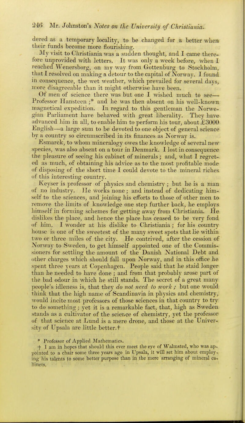 dered as a temporary locality, to be changed for a better when their funds become more flourishing. IMy visit to Christiania was a sudden thought, and I came there- fore unprovided with letters. It was only a week before, when I reached Wenersborg, on my way from Gottenburg to Stockholm, that I resolved on making a detour to the capital of Norway. I found in consequence, the wet weather, which prevailed for several days, more disagreeable than it might otherwise have been. Of men of science there was but one I Avished much to see— Professor Hansteen ;* and he was then absent on his well-known magnetical expedition. In regard to this gentleman the Norwe- gian Parliament have behaved with great liberality. They have advanced him in all, to enable him to perform his tour, about £3000 English—a large sum to be devoted to one object of general science l)y a country so circumscribed in its finances as Norway is. Esmarck, to Avhom mineralogy owes the knowledge of several new species, was also absent on a tour in Denmark. I lost in consequence the pleasure of seeing his cabinet of minerals; and, what I regret- ed as much, of obtaining his advice as to the most profitable mode of disposing of the short time I could devote to the mineral riches of this interesting country. Keyser is professor of physics and chemistry; but he is a man of no industry. He works none; and instead of dedicating him- self to the sciences, and joining his efi'orts to those of other men to remove the limits of knowledge one step further back, he employs himself in forming schemes for getting away from Christiania. He dislikes the place, and hence the place has ceased to be very fond of him. I wonder at his dislike to Christiania; for his country house is one of the sweetest of the many sweet spots that lie within two or three miles of the city. He contrived, after the cession of Norway to Sweden, to get himself appointed one of the Commis- sioners for settling the amount of the Danish National Debt and other charges which should fall upon Norway, and in this ottice he spent three years at Copenhagen. People said that he staid longer than he needed to have done ; and from that probably arose part of the bad odour in which he still stands. The secret of a great many people's idleness is, that they do not need to work ; but one would think that the high name of Scandinavia in physics and chemistry, ^vould incite most professors of those sciences in that country to try to do something; yet it is a remarkable fact, that, high as Sweden stands as a cultivator of the science of chemistry, yet the professor of that science at Lund is a mere drone, and those at the Univer- sity of Upsala are little better.t * Professor of Applied Jlathematics. -|- I am in hopes that should this ever meet the eye of Walmsted, who was ap- pointed to a chair some three years ago in Upsala, it will set him about employ- ing his talents to some better purpose than in the mere arranging of mineral ca. liincts, -