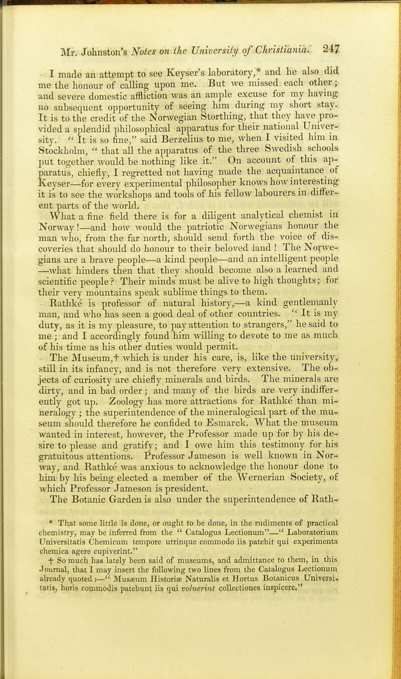 I made an attempt to see Keyset's laboratory,* and he also did me the honour of calling upon me. But we missed each other; and severe domestic affliction was an ample excuse for my having no subsequent opportunity of seeing him during my short stay. It is to the credit of the Norwegian Storthing, that they have pro- vided a splendid philosophical apparatus for their national Univer- sity.  It is so fine, said Berzelius to me, when I visited him in Stockholm,  that all the apparatus of the three Swedish schools put together would be nothing like it. On account of this ap- paratus, chiefly, I regretted not having made the acquaintance^ of Keyser—for every experimental philosopher knows how interesting it is to see the workshops and tools of his fellow labourers in differ- ent parts of the world. What a fine field there is for a diligent analytical chemist in Norway!—and how would the patriotic Norwegians honour the man who, from the far north, should send forth the voice of dis- coveries that should do honour to their beloved land ! The Nopve- gians are a brave people—a kind people—and an intelligent people —what hinders then that they should become also a learned and scientific people? Their minds must be alive to high thoughts; for their very mountains speak sublime things to them. Rathke is professor of natural history,—a kind gentlemanly man, and Avho has seen a good deal of other countries.  It is my duty, as it is my pleasure, to pay attention to strangers, he said to me; and I accordingly found him veiling to devote to me as much of his time as his other duties would permit. The Museum,t which is under his care, is, like the university,, still in its infancy, and is not therefore very extensive. The ob- jects of curiosity are chiefly minerals and birds. The minerals are dirty, and in bad order; and many of the birds are very indiff^er- ently got up. Zoology has more attractions for Rathke than mi- neralogy ; the superintendence of the mineralogical part of the mu- seum should therefore he confided to Esmarck. What the museum wanted in interest, however, the Professor made up for by his de- sire to please and gratify; and I owe him this testimony for his gratuitous attentions. Professor Jameson is well known in Nor- way, and Rathke was anxious to acknowledge the honour done to him by his being elected a member of the Wernerian Society, of which Professor Jameson is president. The Botanic Garden is also under the superintendence of Rath- • That some little is done, or ought to be done, in the rudiments of practical chemistry, may be inferred from the  Catalogus Lectionum— Laboratorium Universitatis Chemicum tempore utrinque commodo iis patebit qui experimenta chemica agere cupiverint. f So much has lately been said of museums, and admittance to them, in this •Journal, that I may insert the following two lines from the Catalogus Lectionum already quoted :— Musaeum Ilistoria Naturalis et Hortus Botanicus Univcrsi, t3ti», horis copnmodis patebunt iis qui voluerint collectiones inspicere,