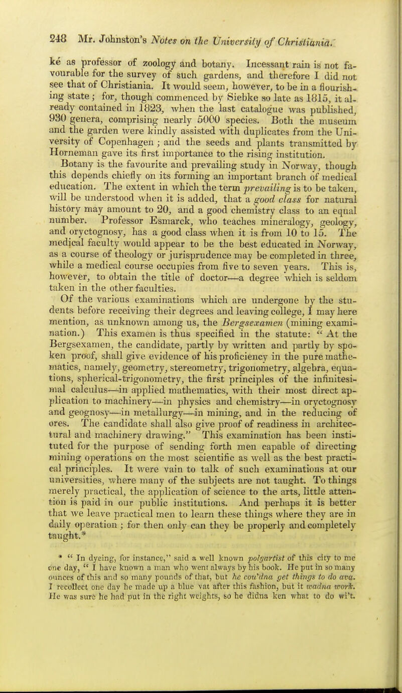 ke as professor of zoology and botany. Incessant rain is not fa- vourable for the survey of such gardens, and therefore I did not see that of Christiania. It would seem, however, to be in a flourish- ing state; for, though commenced by Siebke so late as 1815, it al- ready contained in 1823, when the last catalogue was published, 930 genera, comprising nearly 5000 species. Both the museum and the garden were kindly assisted with duplicates from the Uni- versity of Copenhagen ; and the seeds and plants transmitted by Horneman gave its first importance to the rising institution. Botany is the favourite and prevailing study in Norway, though this depends chiefly on its forming an important branch of medical education. The extent in which the term prevailing is to be taken, will be understood when it is added, that a good class for natural history may amount to 20, and a good chemistry class to an equal number. Professor Esmarck, who teaches mineralogy, geology, and oryctognosy, has a good class when it is from 10 to 15. The medical faculty would appear to be the best educated in Norway, as a course of theology or jurisprudence may be completed in three, while a medical course occupies from five to seven years. This is, however, to obtain the title of doctor—a degree which is seldom taken in the other faculties. Of the various examinations which are undergone by the stu- dents before receiving their degrees and leaving college, I may here mention, as unknown among us, the Bergsexavien (mining exami- nation.) This examen is thus specified in the statute:  At the Bergsexamen, the candidate, partly by written and partly by spo- ken proof, shall give evidence of his proficiency in the pure mathe- matics, namelj% geometry, stereometry, trigonometry, algebra, equa- tions, spherical-trigonometry, the first principles of the infinitesi- mal calculus—in applied mathematics, with their most direct ap- plication to machinery—in physics and chemistry—in oryctognosy and geognosy—in metallurgy—in mining, and in the reducing of ores. The candidate shall also give proof of readiness in arcliitec- tural and machinery drawing. This examination has been insti- tuted for the purpose of sending forth men capable of directing mining operations on the most scientific as well as the best practi- cal principles. It were vain to talk of such examinations at our universities, where many of the subjects are not taught. To things merely practical, the application of science to the arts, little atten- tion is paid in our public institutions. And perhaps it is better that we leave practical men to learn these things where they are in daily operation; for then only can they be properly and completely taught.* *  In dyeing, for instance, said a well known polf/artist of this city to me one day,  I have known a man who weni always by his book. He put in so many ounces of this and so many pounds of that, but he cou^dna get thiitffs to do ava. I recollect one day he made up a blue vat after tliis fashion, but it wadiia work, lie was sure he had put in the right weights, so he didna ken what to do wi't.