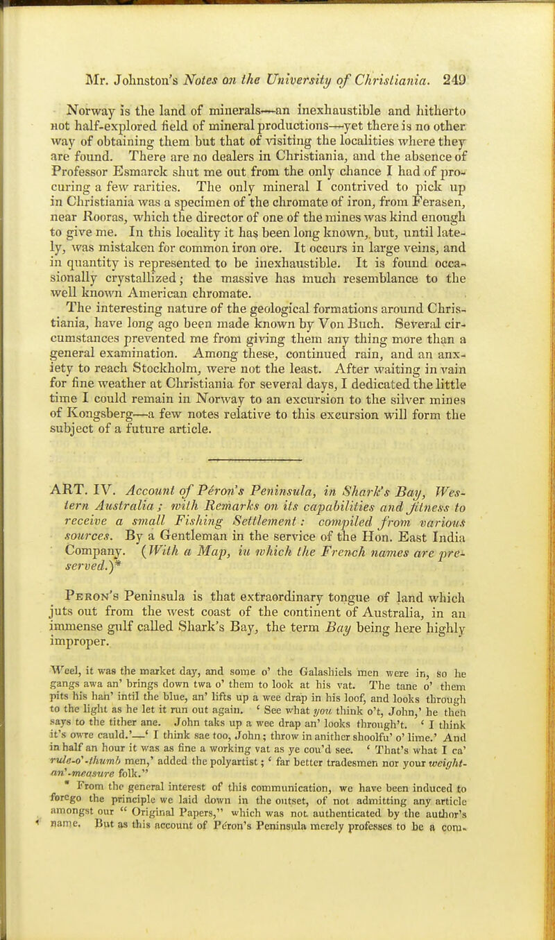 Norway is the land of minerals—an inexhaustible and hitherto not half-explored field of mineral productions—yet there is no other way of obtaining them but that of visiting the localities where they are found. There are no dealers in Christiania, and the absence of Professor Esmarck shut me out from the only chance I had of proi curing a few rarities. The only mineral I contrived to pick up in Christiania was a specimen of the chromate of iron, from Ferasen, near Rooras, which the director of one of the mines was kind enough to give me. In this locality it has been long known,, but, until late- ly, was mistaken for common iron ore. It occurs in large veins, and in quantity is represented to be inexhaustible. It is found occa- sionally crystallized; the massive has much resemblance to the well known American chromate. The interesting nature of the geological formations around Chris- tiania, have long ago been made known by Von Buch. Several cir- cumstances prevented me from giving them any thing more than a general examination. Among these, continued rain, and an anx- iety to reach Stockholm, were not the least. After waiting in vain for fine weather at Christiania for several days, I dedicated the little time I could remain in Norway to an excursion to the silver mines of Kongsberg—a few notes relative to this excursion will form the subject of a future article. ART. IV. Account of Perons Peninsula, in Shark's Bay, Wes- tern Atistralia ; with Remarks on its capabilities and Jitness to receive a small Fishiiig Settlement: comjnled from various sources. By a Gentleman in the service of the Hon. East India Company. ( With a Map, iu which the French names are pre- served.)* Peron's Peninsula is that extraordinary tongue of land which juts out from the west coast of the continent of Australia, in an immense gulf called Shark's Bay, the term Bay being here highly improper. Weel, it wa8 the market day, and some o' the Galasliiels men were in, so he gangs awa an' brings down twa o' them to look at his vat. The tane o' them pits his hah' intil the blue, an' lifts up a wee drap in his loof, and looks through to the light as he let it run out again. ' See what 7/oti think o't, John,' he thcfi says to the tither ane. John taks up a wee drap an' looks through't. ' I think it's owre cauld.'—' I think sae too, John; throw in anither shoolfu' o' lime.' And in half an hour it was as fine a working vat as ye cou'd see. * That's what I ca' rule-o'-iliumb men,' added the polyartist; ' far better tradesmen nor youiweiffht- an'.measure folk. From the general interest of this communication, we have been induced to forego the principle we laid down in the outset, of not admitting any article amongst our  Original Papers, which was not authenticated by the autlior's < name. But as this account of Peron's Peninsula merely professes to be a com.