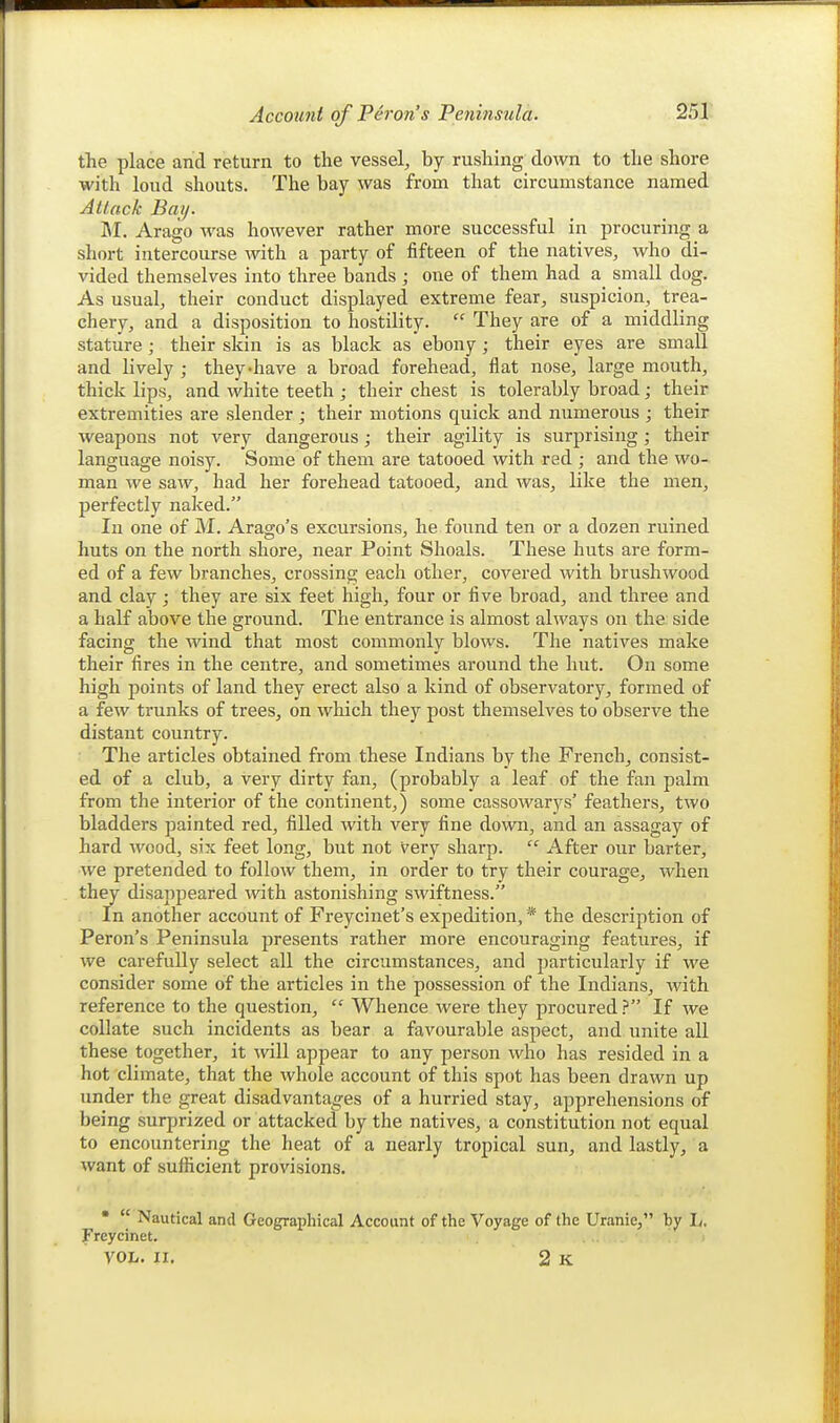 the place and return to the vessel, by rushing down to the shore with loud shouts. The bay was from that circumstance named Attack Bay. 1\I. Arago was however rather more successful in procuring a short intercourse with a party of fifteen of the natives, who di- vided themselves into three bands ; one of them had a_ small dog. As usual, their conduct displayed extreme fear, suspicion, trea- chery, and a disposition to hostility.  They are of a middling stature ; their skin is as black as ebony; their eyes are small and lively ; they-have a broad forehead, flat nose, large mouth, thick lips, and white teeth ; their chest is tolerably broad; their extremities are slender ; their motions quick and numerous ; their weapons not very dangerous; their agility is surprising; their language noisy. Some of them are tatooed with red ; and the wo- man we saw, had her forehead tatooed, and was, like tlie men, perfectly naked. In one of M. Arago's excursions, he found ten or a dozen ruined huts on the north shore, near Point Shoals. These huts are form- ed of a few branches, crossing each other, covered with brushwood and clay ; they are six feet high, four or five broad, and three and a half above the ground. The entrance is almost always on the side facing; the wind that most commonlv blows. The natives make their fires in the centre, and sometimes around the hut. On some high points of land they erect also a kind of observatory, formed of a few trunks of trees, on which they post themselves to observe the distant country. The articles obtained from these Indians by the French, consist- ed of a club, a very dirty fan, (probably a leaf of the fan palm from the interior of the continent,) some cassowarys' feathers, two bladders painted red, filled with very fine down, and an assagay of hard wood, six feet long, but not very sharp.  After our barter, we pretended to follow them, in order to try their courage, when they disappeared with astonishing swiftness. In another account of Freycinet's expedition, * the description of Peron's Peninsula presents rather more encouraging features, if we carefully select all the circumstances, and particularly if we consider some of the articles in the possession of the Indians, with reference to the question,  Whence were they procured? If we collate such incidents as bear a favourable aspect, and unite all these together, it will appear to any person who has resided in a hot climate, that the whole account of this spot has been drawn up under the great disadvantages of a hurried stay, apprehensions of being surprized or attacked by the natives, a constitution not equal to encountering the heat of a nearly tropical sun, and lastly, a want of sufficient provisions. •  Nautical and Geographical Account of the Voyage of the Uranie, by L. Freycinet. VOL. II. 2 K