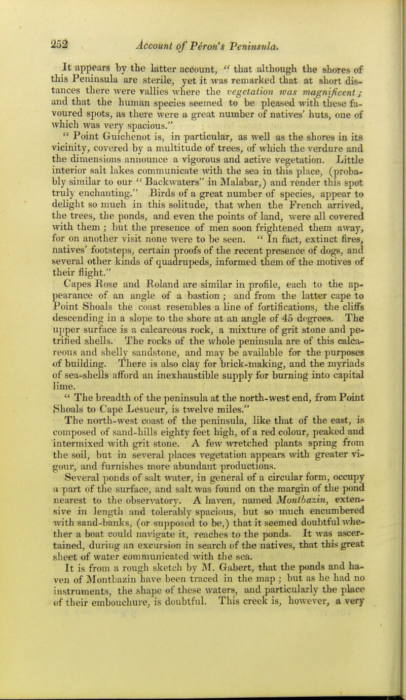 It appears by the latter account,  that although the shores of this Peninsula are sterile, yet it was remarked that at short dis- tances there were rallies where the vegetation was magnificent; and that the human species seemed to be pleased with these fa- voured spots, as there were a great number of natives' huts, one of which was very spacious.  Point Guichenot is, in particular, as well as the shores in its vicinity, covered by a multitude of trees, of which the verdure and the dimensions announce a vigorous and active vegetation. Little interior salt lakes communicate with the sea in this place, (proba- bly similar to our  Backwaters in Malabar,) and render this spot truly enchanting. Birds of a great number of species, appear to delight so much in this solitude, that when the French arrived, the trees, the ponds, and even the points of land, were all covered with them ; but the presence of men soon frightened them away, for on another visit none were to be seen.  In fact, extinct fires, natives' footsteps, certain proofs of the recent presence of dogs, and several other kinds of quadrupeds, informed them of the motives of their flight. Capes Rose and Roland are similar in profile, each to the ap- pearance of an angle of a bastion; and from the latter cape to Point Shoals the coast resembles a line of fortifications, the cliffs descending in a slope to the shore at an angle of 45 degrees. The ujjper surface is a calcareous rock, a mixture of grit stone and pe- trified shells. The rocks of the whole peninsula are of this calca- reous and shelly sandstone, and may be available for the purposes of building. There is also clay for brick-making, and the myriads of sea-shells afford an inexhaustible supply for burning into capital lime.  The breadth of the peninsula at the north-west end, from Point Shoals to Cape Lesueur, is twelve miles. The north-west coast of the peninsula, like that of the east, is composed of sand-hills eighty feet high, of a red colour, peaked and intermixed with grit stone. A few wretched plants spring from the soil, but in several places vegetation appears wth greater vi- gour, and furnishes more abundant productions. Several ponds of salt water, in general of a circular form, occupy a part of the surface, and salt was found on the margin of tlie pond nearest to the observatory. A haven, named Montbaziti, exten- sive in length and tolerably spacious, but so much encumbered with sand-banks, (or supposed to be,) that it seemed doubtful whe- ther a boat could navigate it, reaches to the ponds- It was ascer- tained, during an excursion in search of the natives, that this great sheet of water communicated with tlie sea. It is from a rough sketch by M. Gabert, that the ponds and ha- ven of Montbazin have been traced in the map ; but as he had no instruments, the shape of these waters, and particularly the place of their embouchure, is doubtful. This creek is, however, a very