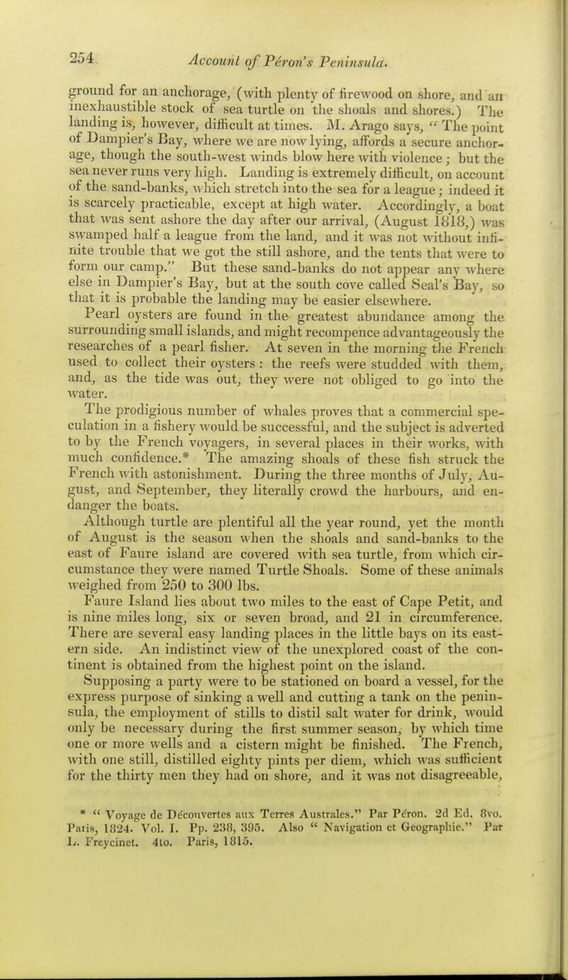 ground for an anchorage, (with plenty of firewood on shore, and an inexhaustible stock of sea turtle on the shoals and shores.) Tlie landing is, however, difficult at times. M. Arago says,  The point of Dampier's Bay, where we are now lying, affords a secure anchor- age, though the south-west winds blow here with violence; but the sea never runs very high. Landing is extremely difficult, on account of the sand-banks, which stretch into the sea for a league; indeed it is scarcely practicable, except at high water. Accordingly, a boat that was sent ashore the day after our arrival, (August 1818,) was swamped half a league from the land, and it was not without infi- nite trouble that we got the still ashore, and the tents that Avere to form our camp. But these sand-banks do not appear any where else in Dampier's Bay, but at the south cove called Seal's Bay, so that it is probable the landing may be easier elsewhere. Pearl oysters are found in the greatest abundance among the surrounding small islands, and might recompence advantageously the researches of a pearl fisher. At seven in the morning tlie French used to collect their oysters : the reefs were studded with them, and, as the tide was out, they were not obliged to go into the water. The prodigious number of whales proves that a commercial spe- culation in a fishery would be successful, and the subject is adverted to by the French voyagers, in several places in their works, with much confidence.* The amazing shoals of these fish struck the French with astonishment. During the three months of July, Au- gust, and September, they literally crowd the harbours, and en- danger the boats. Although turtle are plentiful all the year round, yet the month of August is the season when the shoals and sand-banks to the east of Faure island are covered with sea turtle, from which cir- cumstance they were named Turtle Shoals. Some of these animals weighed from 250 to 300 lbs. Faure Island lies about two miles to the east of Cape Petit, and is nine miles long, six or seven broad, and 21 in circumference. There are several easy landing places in the little bays on its east- ern side. An indistinct view of the unexplored coast of the con- tinent is obtained from the highest point on the island. Supposing a party were to be stationed on board a vessel, for the express purpose of sinking a weU and cutting a tank on the penin- sula, the employment of stills to distil salt water for di-ink, would only be necessary during the first summer season, by which time one or more wells and a cistern might be finished. The French, with one still, distilled eighty pints per diem, which was sufficient for the thirty men they had on shore, and it was not disagreeable,   Voyage de D^convertes aux Terres Australes. Par P^ron. 2d Ed. 8vo. Palis, 11)24. Vol. I. Pp. 2'M, 395. Also  Navigation et Geographic. Par L. Frcycinet. 4to. Paris, 1815.