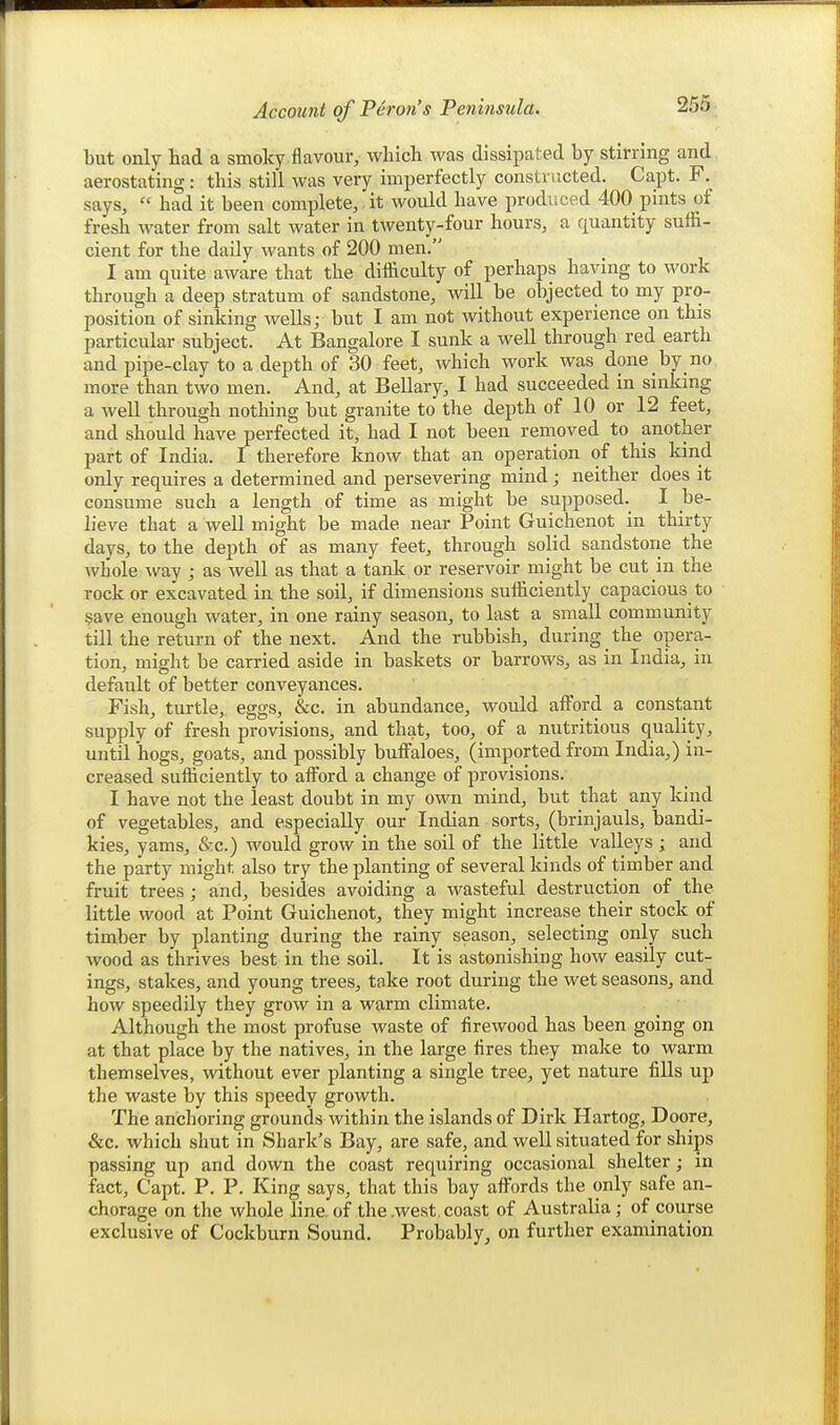 but only had a smoky.flavour, which was dissipated by stirring and aerostating : this still was very imperfectly constructed. Capt. F. says,  had it been complete, it would have produced 400 pints of fresh water from salt water in twenty-four hours, a quantity suffi- cient for the daily wants of 200 men. I am quite aware that the difficulty of perhaps having to work through a deep stratum of sandstone, will be objected to my pro- position of sinking wells; but I am not without experience on this particular subject. At Bangalore I sunk a well through red earth and pipe-clay to a depth of 30 feet, which work was done by no more than two men. And, at Bellary, I had succeeded in sinking a well through nothing but granite to the depth of 10 or 12 feet, and should have perfected it, had I not been removed to another part of India. I therefore know that an operation of this kind only requires a determined and persevering mind; neither does it consume such a length of time as might be supposed. I be- lieve that a well might be made near Point Guichenot in thirty days, to the depth of as many feet, through solid sandstorie the whole way ; as well as that a tank or reservoir might be cut in the rock or excavated in the soil, if dimensions sufficiently capacious to $ave enough water, in one rainy season, to last a small community till the return of the next. And the rubbish, during the ojDera- tion, might be carried aside in baskets or barrows, as in India, in default of better conveyances. Fish, turtle, eggs, &c. in abundance, would afford a constant supply of fresh provisions, and that, too, of a nutritious quality, until hogs, goats, and possibly buffaloes, (imported from India,) in- creased sufficiently to afford a change of provisions. I have not the least doubt in my own mind, but that any kind of vegetables, and especially our Indian sorts, (brinjauls, bandi- kies, yams, &c.) would grow in the soil of the little valleys; and the party might also try the planting of several kinds of timber and fruit trees; and, besides avoiding a wasteful destruction of the little wood at Point Guichenot, they might increase their stock of timber by planting during the rainy season, selecting only such wood as thrives best in the soil. It is astonishing how easily out- ings, stakes, and young trees, take root during the wet seasons, and how speedily they grow in a warm climate. Although the most profuse waste of firewood has been going on at that place by the natives, in the large fires they make to warm themselves, without ever planting a single tree, yet nature fills up the waste by this speedy growth. The anchoring grounds within the islands of Dirk Hartog, Doore, &c. which shut in Shark's Bay, are safe, and well situated for ships passing up and down the coast requiring occasional shelter; in fact, Capt. P. P. King says, that this bay affords the only safe an- chorage on the whole line, of the .west, coast of Australia; of course exclusive of Cockburn Sound. Probably, on further examination