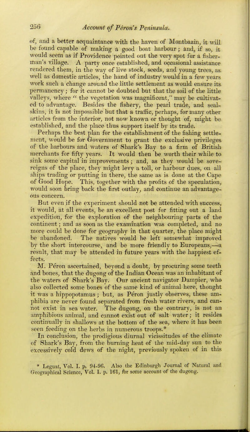 of, and a better acquaintance with the haven of Montbazin, it will be found capable of making a good boat harbour; and, if so, it would seem as if Providence pointed out the very spot for a fisher- man's village. A party once established, and occasional assistance rendered them, in the way of live stock, seeds, and young trees, as well as domestic articles, the hand of industry would in a few years work such a change around the little settlement as would ensure its permanency; for it cannot be doubted but that the soil of the little valleys, where  the vegetation was magnificent, may be cultivat- ed to advantage. Besides the fishery, the pearl trade, and seal- skins, it is not impossible but that a traffic, perhaps, for many other articles from the interior, not now known or thought of, might be established, and the place thus support itself by its trade. Perhaps the best plan for the establishment of the fishing settle- ment, would be for Government to grant the exclusive privileges of the harbours and waters of Shark's Bay to a firm of British merchants for fifty years. It would then be worth their while to sink some capital in improvements; and, as they would be sove- reigns of the place, they might levy a toll, or harbour dues, on all ships trading or putting in there, the same as is done at the Cape of Good Hope. This, together with the profits of the speculation, tvould soon bring back the first outlay, and continue an advantage- ous concern. But even if the experiment should not be attended with success, it would, at all events, be an excellent post for fitting out a land expedition, for the exploration of the neighbouring parts of the continent; and as soon as the examination was completed, and no more could be done for geography in that quarter, the place might be abandoned. The natives would be left somewhat improved by the short intercourse, and be more friendly to Europeans,—a result, that may be attended in future years with the happiest ef- fects. M. Peron ascertained, beyond a doubt, by procuring some teeth and bones, that the dugong of the Indian Ocean was an inhabitant of the waters of Shark's Bay. Our ancient navigator Dampier, who also collected some bones of the same kind of animal here, thought it was a hipjjopotamus; but, as Peron justly observes, these am- phibia are never found separated from fresh water rivers, and can- not exist in sea water. The dugong, on the contrary, is not an amphibious animal, and cannot exist out of salt water; it resides continually in shallows at the bottom of the sea, where it has been seen feeding on the herbs in numerous troops.* In conclusion, the prodigious diurnal vicissitudes of the climate of Shark's Bay, from the burning heat of the mid-day sun to the excessively cold dews of the night, previously spoken of in this • Leguat, Vol. I. p. 94-9G. Also the Edinburgh Journal of Natural and Geographical Science, Vol. I. p. 161, fbr some account of the dugong.