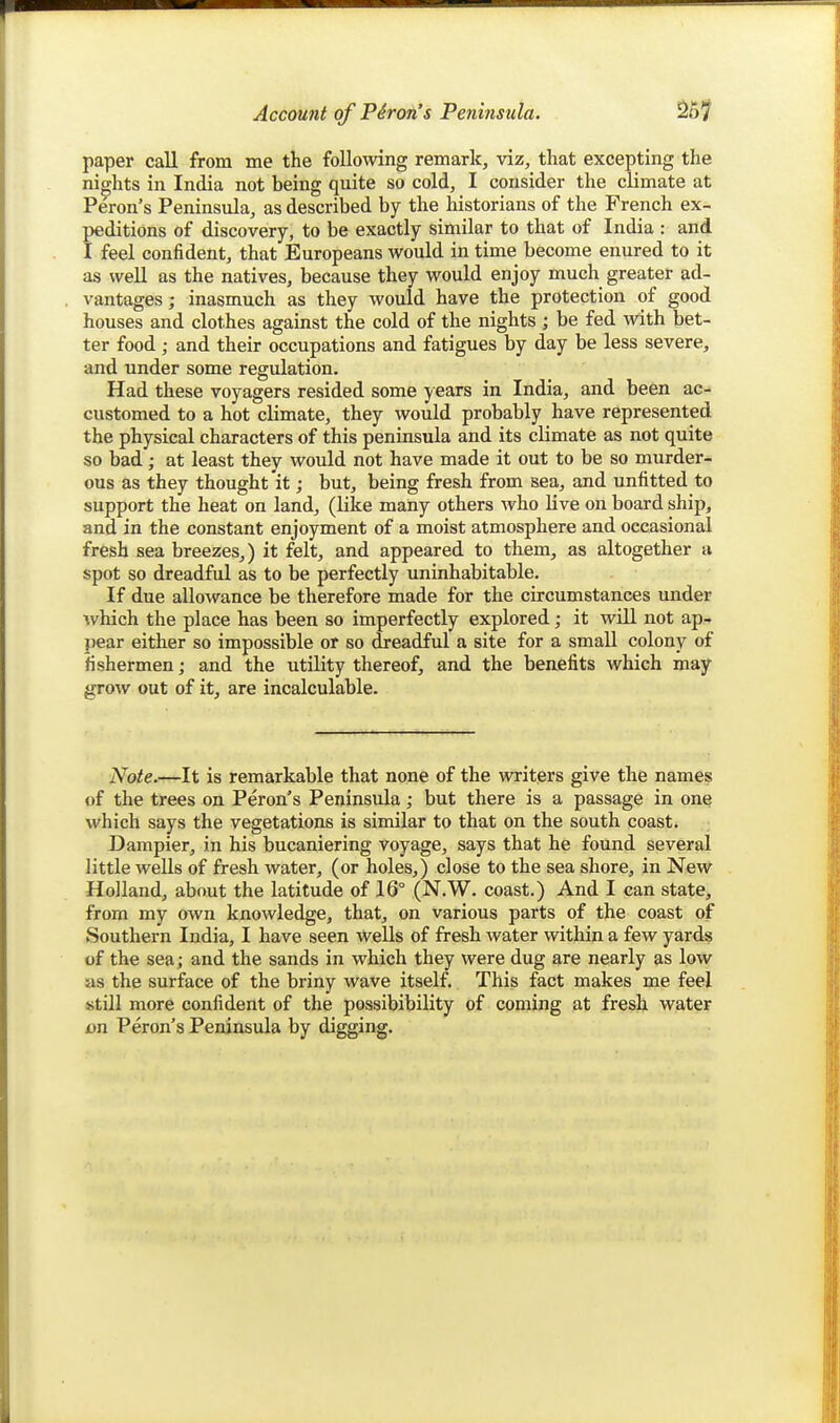 paper call from me the following remark, viz, that excepting the nights in India not being quite so cold, I consider the climate at Peron's Peninsula, as described by the historians of the French ex- peditions of discovery, to be exactly similar to that of India : and I feel confident, that Europeans would in time become enured to it as well as the natives, because they would enjoy much greater ad- vantages; inasmuch as they would have the protection of good houses and clothes against the cold of the nights ; be fed with bet- ter food ; and their occupations and fatigues by day be less severe, and under some regulation. Had these voyagers resided some years in India, and been ac- customed to a hot climate, they would probably have represented the physical characters of this peninsula and its climate as not quite so bad; at least they would not have made it out to be so murder- ous as they thought it; but, being fresh from sea, and unfitted to support the heat on land, (like many others who live on board ship, and in the constant enjoyment of a moist atmosphere and occasional fresh sea breezes,) it felt, and appeared to them, as altogether a spot so dreadful as to be perfectly uninhabitable. If due allowance be therefore made for the circumstances under which the place has been so imperfectly explored; it will not ap- pear either so impossible or so dreadful a site for a small colony of fishermen; and the utility thereof, and the benefits which may grow out of it, are incalculable. Note.—It is remarkable that none of the writers give the names of the trees on Peron's Peninsula; but there is a passage in one which says the vegetations is similar to that on the south coast. Dampier, in his bucaniering voyage, says that he found several little wells of fresh water, (or holes,) close to the sea shore, in New Holland, about the latitude of 16° (N.W. coast.) And I can state, from my own knowledge, that, on various parts of the coast of Southern India, I have seen wells of fresh water within a few yards of the sea; and the sands in which they were dug are nearly as low as the surface of the briny wave itself. This fact makes me feel still more confident of the possibibility of coming at fresh water on Peron's Peninsula by digging.