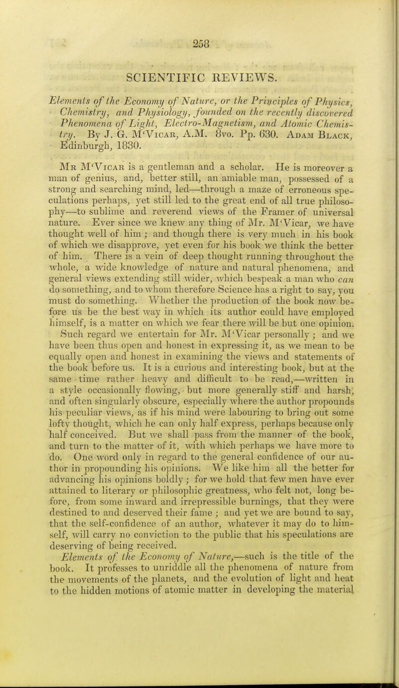 SCIENTIFIC REVIEWS. Elemenls of the Econonnj of Nature, or the Principles of Physics, Chemistry, and Physiology, founded on the rece?itly discovered Phenomena of Light, Electro-Magnetism, and Atomic Chemis- try. By J. G. M'VicAR, A.M. 8vo. Pp. 630. Adam Black, • Edinburgh, 1830. Mr M'Vicab is a gentleman and a scholar. He is moreover a man of genius, and, better still, an amiable man, possessed of a strong and searching mind, led—through a maze of erroneous spe- culations perhaps, yet still led to the great end of aU true philoso- phy—to sublime and reverend views of the Framer of universal nature. Ever since we knew any thing of Mr. M'Vicar, we have thought well of him ; and though there is very much in his book of which we disapprove, yet even for his book we think the better of him. There is a vein of deep thought running throughout the whole, a wide knowledge of nature and natural phenomena, and general views extending still wider, which bespeak a man who can do something, and to whom therefore Science has a right to say, you must do something. Whether the production of the book now be- fore us be the best way in which its author could have employed himself, is a matter on which we fear there will be but one opinion. Such regard we entertain for Mr. M'Vicar personally ; and we have been thus open and honest in expressing it, as we mean to be equally open and honest in examining the views and statements of the book before us. It is a curious and interesting book, but at the same time rather heavy and difficult to be read,—written in a style occasionally flowing, but more generally stiiF and harsh; and often singularly obscure, especially where the author propounds his peculiar views, as if his mind were labouring to bring out some lofty thought, which he can only half express, perhaps because only half conceived. But we shall pass from the manner of the book, and turn to the matter of it, with which perhaps we have more to do. One word only in regard to the general confidence of our au- thor in propounding his opinions. We like him all the better for advancing his opinions boldly; for we hold that few men have ever attained to literary or philosophic greatness, who felt not, long be- fore, from some inward and irrepressible burnings, that they were destined to and deserved their fame ; and yet we are bound to say, that the self-confidence of an author, Avhatever it may do to him- self, will carry no conviction to the public that his speculations are deserving of being received. Elenmits of the Economy of Nature,—such is the title of the book. It professes to unriddle all the phenomena of nature from the movements of the planets, and the evolution of light and heat to the hidden motions of atomic matter in developing the materiai