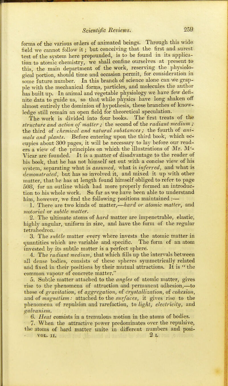 forms of the various orders of animated beings. Through this wide field we cannot follow it; but conceiving that the first and surest test of the system here propounded, is to be found in its applica- tion to atomic chemistry, we shall confine ourselves at present to this, the main department of the work, reserving the physiolo- gical portion, should time and occasion permit, for consideration in some future number. In this branch of science alone can we grap- ple with the mechanical forms, particles, and molecules the author has built up. In animal and vegetable physiology we have few defi- nite data to guide us, so that while physics have long shaken oflF almost entirely the dominion of hypothesis, these branches of know- ledge still remain an open field for theoretical speculation. The work is divided into four books. The first treats of the structure and action of matter ; the second of the radiant medium ; the third of chemical and natural substances; the fourth of ani- mals and plants. Before entering upon the third book, which oc- cupies about 300 pages, it will be necessary to lay before our read- ers a view of the principles on which the illustrations of Mr. M'- Vicar are founded. It is a matter of disadvantage to the reader of his book, that he has not himself set out with a concise view of his system, separating what is assumed, what is inferred, and what is demonstrated, but has so involved it, and mixed it up with other matter, that he has at length found himself obliged to refer to page 508, for an outline which had more properly formed an introduc- tion to his whole work. So far as we have been able to understand him, however, we find the following positions maintained:— 1. There are two kinds of matter,—hard or atomic matter, and motorial or subtle matter. 2. The ultimate atoms of hard matter are impenetrable, elastic, highly angular, uniform in size, and have the form of the regular tetrahedron. 3. The subtle matter every where invests the atomic matter in quantities which are variable and specific. The form of an atom invested by its subtle matter is a perfect sphere. 4. The radiafit medium, that which fills up the intervals between all dense bodies, consists of these spheres symmetrically related and fixed in their positions by their mutual attractions. It is  the common vapour of concrete matter. 5. Subtle matter attached to the angles of atomic matter, gives rise to the phenomena of attraction and permanent adhesion,—to those of gravitation, of aggregation, of crystallization, of cohesion, andi of magnetism: attached to the *wryace*, it gives rise to the phenomena of repulsion and rarefaction, to light, electricity, and galvanism. 6. //eat consists in a tremulous motion in the atoms of bodies. 7. When the attractive power predominates over the repulsive, the atoms of hard matter unite in diflferent numbers and posi- VOL. II. 2 L