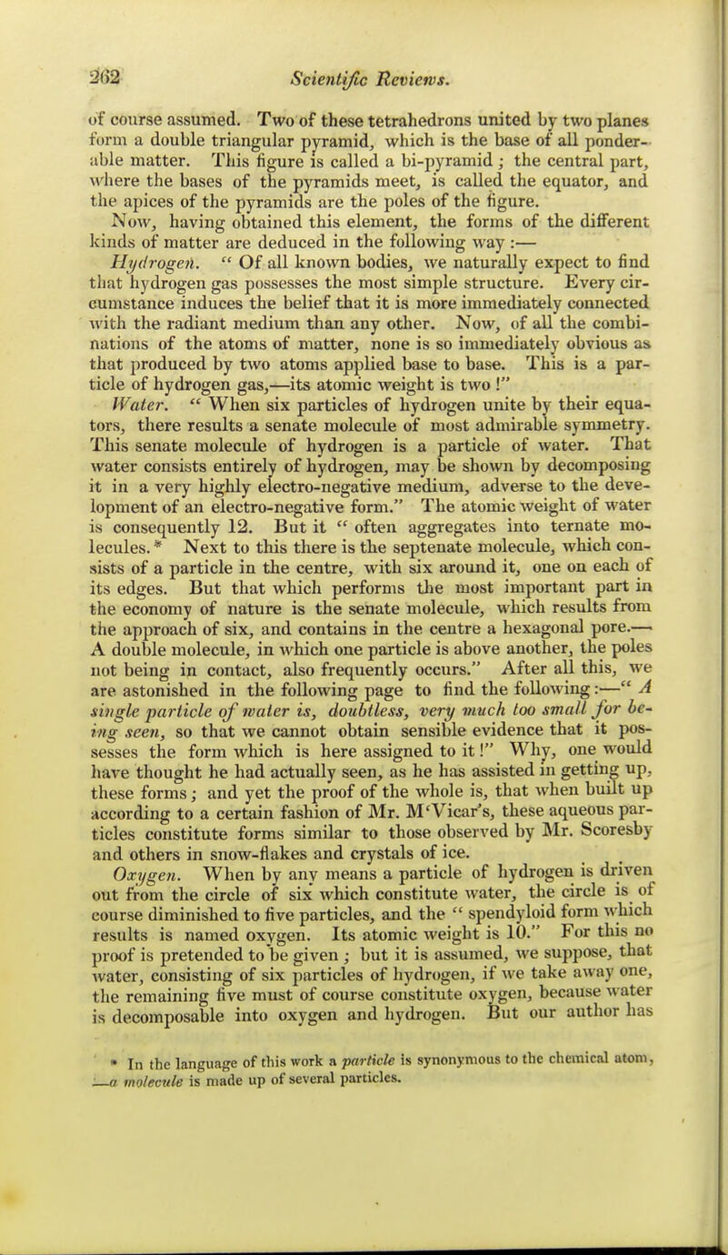 of course assumed. Two of these tetrahedrons united by two planes form a double triangular pyramid, which is the base of all ponder- able matter. This figure is called a bi-pyramid ; the central part, where the bases of the pyramids meet, is called the equator, and the apices of the pyramids are the poles of the figure. Now, having obtained this element, the forms of the different kinds of matter are deduced in the following way :— Hydrogetl.  Of all known bodies, we naturally expect to find that hydrogen gas possesses the most simple structure. Every cir- cumstance induces the belief that it is more immediately connected with the radiant medium than any other. Now, of all the combi- nations of the atoms of matter, none is so immediately obvious as that produced by two atoms applied base to base. This is a par- ticle of hydrogen gas,—its atomic weight is two ! Water.  When six particles of hydrogen unite by their equa- tors, there results a senate molecule of most admirable symmetry. This senate molecule of hydrogen is a particle of water. That water consists entirely of hydrogen, may be shown by decomposing it in a very highly electro-negative medium, adverse to the deve- lopment of an electro-negative form. The atomic weight of water is consequently 12. But it  often aggregates into ternate mo- lecules. * Next to this there is the septenate molecule, which con- sists of a particle in the centre, with six around it, one on each of its edges. But that which performs the most important part in the economy of nature is the senate molecule, which results from the apjDroach of six, and contains in the centre a hexagonal pore.— A double molecule, in which one particle is above another, the poles not being in contact, also frequently occurs. After all this, we are astonished in the following page to find the following:— A single particle of water is, doubtless, very much too small for he~ i/ig seen, so that we cannot obtain sensible evidence that it pos- sesses the form which is here assigned to it! Why, one wotild have thought he had actually seen, as he has assisted in getting up, these forms; and yet the proof of the whole is, that when built up according to a certain fashion of Mr. M'Vicar's, these aqueous par- ticles constitute forms similar to those observed by Mr. Scoresby and others in snow-flakes and crystals of ice. Oxygen. When by any means a particle of hydrogen is driven out from the circle of six' which constitute water, the circle is of course diminished to five particles, and the  spendyloid form which results is named oxygen. Its atomic weight is 10. For this no pr(X)f is pretended to be given ; but it is assumed, we suppose, that water, consisting of six particles of hydrogen, if we take away one, the remaining five must of course constitute oxygen, because water is decomposable into oxygen and hydrogen. But our author has • In the language of this work a particle is synonymous to the chemical atom, :—a molecule is made up of several particles.