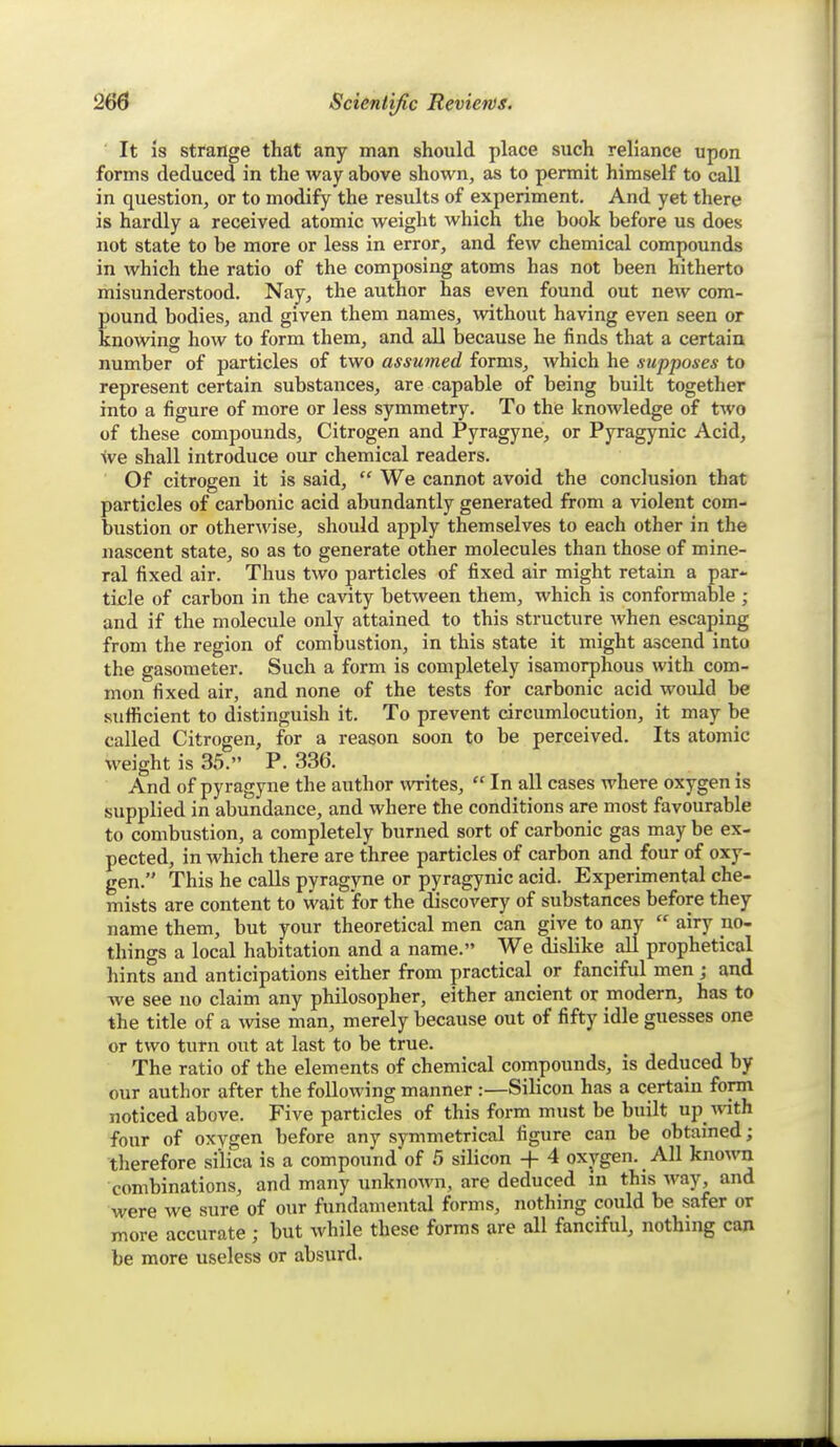 It is strange that any man should place such reliance upon forms deduced in the way above shown, as to permit himself to call in question, or to modify the results of experiment. And yet there is hardly a received atomic weight which the book before us does not state to be more or less in error, and few chemical compounds in which the ratio of the composing atoms has not been hitherto misunderstood. Nay, the author has even found out new com- pound bodies, and given them names, without having even seen or knowing how to form them, and all because he finds that a certain number of particles of two assumed forms, which he supposes to represent certain substances, are capable of being built together into a figure of more or less symmetry. To the knowledge of two of these compounds, Citrogen and Pyragyne, or Pyragynic Acid, Ive shall introduce our chemical readers. Of citrogen it is said,  We cannot avoid the conclusion that particles of carbonic acid abundantly generated from a violent com- bustion or other^vise, should apply themselves to each other in the nascent state, so as to generate other molecules than those of mine- ral fixed air. Thus two particles of fixed air might retain a par- ticle of carbon in the cavity between them, which is conformable ; and if the molecule only attained to this structure Avhen escaping from the region of combustion, in this state it might ascend into the gasometer. Such a form is completely isamorphous with com- mon fixed air, and none of the tests for carbonic acid woidd be sufficient to distinguish it. To prevent circumlocution, it may be called Citrogen, for a reason soon to be perceived. Its atomic weight is 35. P. 336. And of pyragyne the author writes,  In all cases where oxygen is supplied in abundance, and where the conditions are most favourable to combustion, a completely burned sort of carbonic gas may be ex- pected, in which there are three particles of carbon and four of oxy- gen. This he calls pyragyne or pyragynic acid. Experimental che- mists are content to wait for the discovery of substances before they name them, but your theoretical men can give to any  airy no- things a local habitation and a name. We dislike all prophetical hints and anticipations either from practical or fanciful men ; and we see no claim any philosopher, either ancient or modern, has to the title of a wise man, merely because out of fifty idle jjUGssGs one or two turn out at last to be true. The ratio of the elements of chemical compounds, is deduced by our author after the following manner :—Silicon has a certain form noticed above. Five particles of this form must be built up -tvith four of oxygen before any symmetrical figure can be obtained; therefore silica is a compound of 5 silicon + 4 oxygen. All known combinations, and many unknown, are deduced in this way, and were we sure of our fundamental forms, nothing could be safer or more accurate ; but while these forms are all fanciful, nothing can be more useless or absurd.