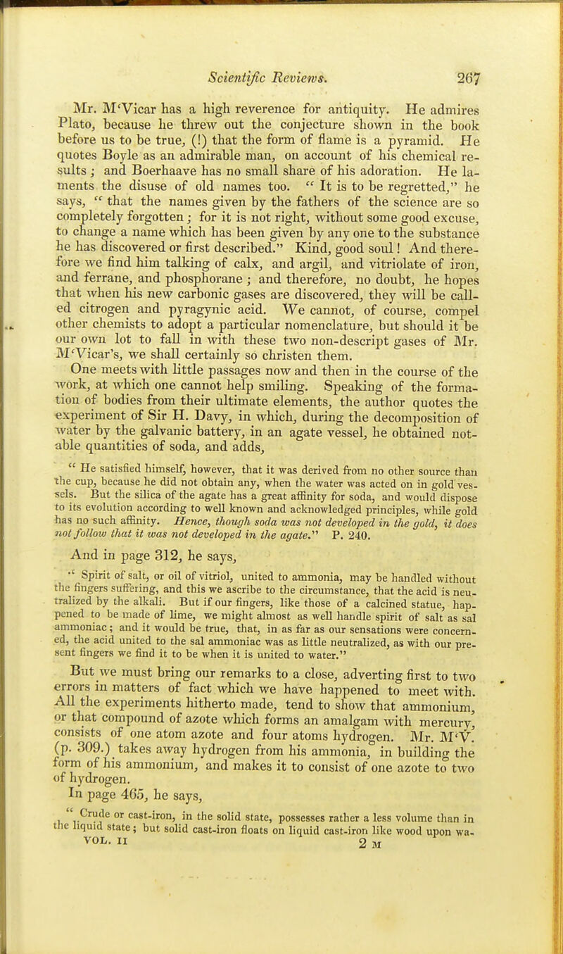 Mr. M'Vicar has a high reverence for antiquity. He admires Plato, because he threw out the conjecture shown in the book before us to be true, (!) that the form of ilame is a pyramid. He quotes Boyle as an admirable man, on account of his chemical re- sults ; and Boerhaave has no small share of his adoration. He la- ments the disuse of old names too.  It is to be regretted, he says,  that the names given by the fathers of the science are so completely forgotten; for it is not right, without some good excuse, to change a name which has been given by any one to the substance he has discovered or first described. Kind, good soul! And there- fore we find him talking of calx, and argil, and vitriolate of iron, and ferrane, and phosphorane ; and therefore, no doubt, he hopes that when his new carbonic gases are discovered, they will be call- ed citrogen and pyragynic acid. We cannot, of course, compel other chemists to adopt a particular nomenclature, but should it be our own lot to fall in with these two non-descript gases of JMr. M'Vicar's, we shall certainly so christen them. One meets with little passages now and then in the course of the Avork, at which one cannot help smiling. Speaking of the forma- tion of bodies from their ultimate elements, the author quotes the experiment of Sir H. Davy, in which, during the decomposition of water by the galvanic battery, in an agate vessel, he obtained not- able quantities of soda, and adds,  He satisfied himself, however, that it was derived from no other source than ihe cup, because he did not obtain any, when the water was acted on in gold ves- sels. But the silica of the agate has a great affinity for soda, and woidd dispose to its evolution accordmg to well known and acknowledged principles, while gold has no such affinity. Hence, though soda was not developed in the gold, it does not follow that it was not developed the agate. P. 240. And in page 312, he says. Spirit of salt, or oil of vitriol, united to ammonia, may he handled without the fingers suffering, and this we ascribe to the circumstance, that the acid is neu- tralized by the alkali. But if our fingers, like those of a calcined statue, hap- pened to be made of lime, we might almost as well handle spirit of salt as sal ammoniac; and it would be true, that, in as far as our sensations were concern- ed, the acid united to the sal ammoniac was as little neutralized, as with our pre- sent fingers we find it to be when it is united to water. But we must bring our remarks to a close, adverting first to two errors in matters of fact which we have happened to meet with. All the experiments hitherto made, tend to show that ammonium,' or that compound of azote which forms an amalgam with mercury' consists of one atom azote and four atoms hydrogen. Mr. M'v! (p. 309.) takes away hydrogen from his ammonia, in building the form of his ammonium, and makes it to consist of one azote to two of hydrogen. In page 465, he says, 1 r^'^f ^ cast-iron, in the solid state, possesses rather a less volume than in tlie liquid state; but solid cast-iron floats on liquid cast-iron like wood upon wa- VOL. II 2 M