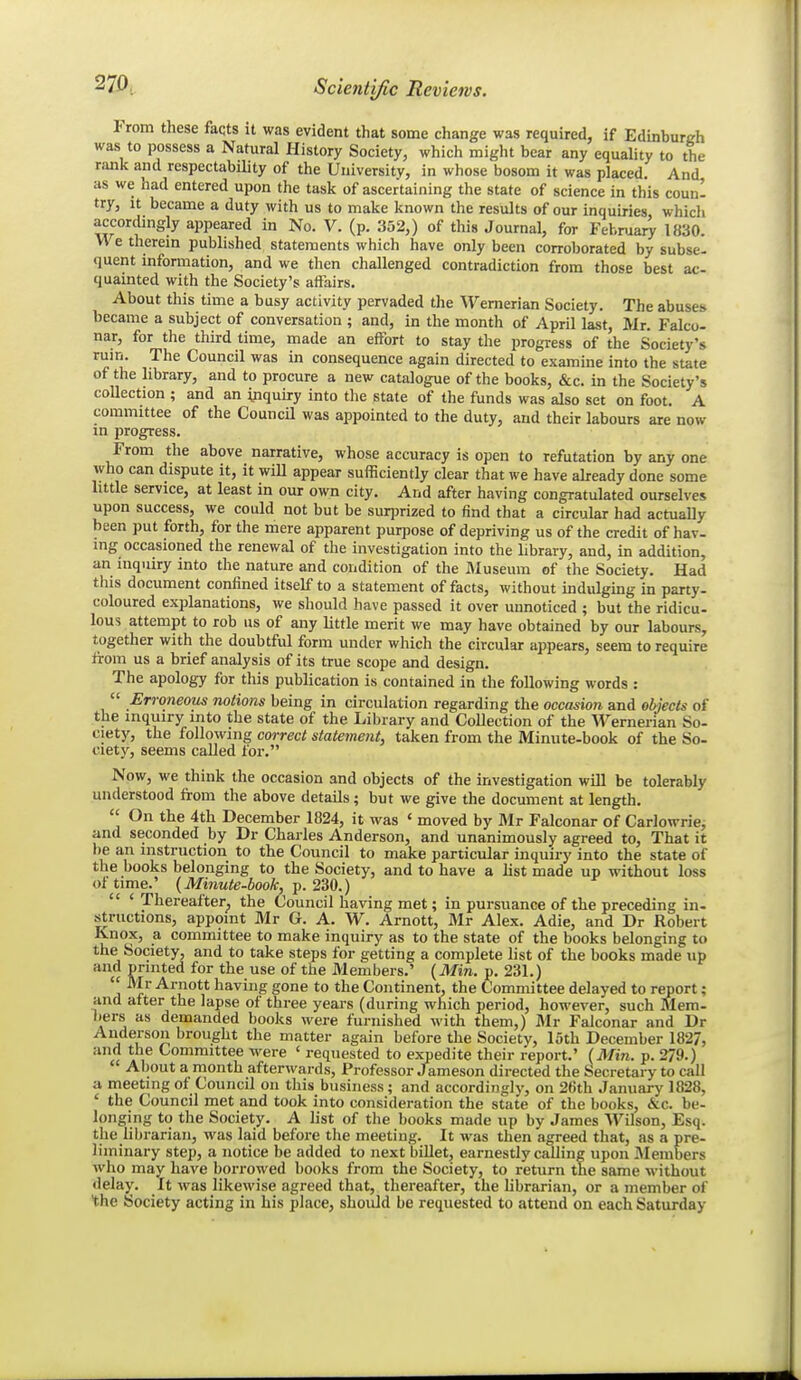 From these facts it was evident that some change was required, if Edinburgh was to possess a Natural History Society, which might bear any equality to the rimk and respectability of the University, in whose bosom it was placed. And, as we had entered upon the task of ascertaining the state of science in this coun- try, It became a duty with us to make known the results of our inquiries which accordingly appeared in No. V. (p. 352,) of this Journal, for Febnaar^ 1830. VVe therem published statements which have only been corroborated by subse- quent information, and we then challenged contradiction from those best ac- quainted with the Society's affairs. About this time a busy activity pervaded the Wemerian Society. The abuses became a subject of conversation ; and, in the month of April last, Mr. Falco- nar, for the third time, made an effort to stay the progress of the Society's rum. The Council was in consequence again directed to examine into the state of the library, and to procure a new catalogue of the books, &c. in the Society's collection ; and an inquiry into the state of the funds was also set on foot. A committee of the Council was appointed to the duty, and their labours are now in progress. From the above narrative, whose accuracy is open to refutation by any one who can dispute it, it will appear sufficiently clear that we have akeady done some little service, at least in our own city. And after having congratulated ourselves upon success, we could not but be surprized to find that a circular had actuaUy been put forth, for the mere apparent purpose of depriving us of the credit of hav- ing occasioned the renewal of the investigation into the library, and, in addition, an inquiry into the nature and condition of the Museum of the Society. Had this document confined itself to a statement of facts, without indulging in party- coloured explanations, we should have passed it over unnoticed ; but the ridicu- lous attempt to rob us of any little merit we may have obtained by our labours, together with the doubtful form under which the circular appears, seem to require from us a brief analysis of its true scope and design. The apology for this publication is contained in the following words :  Erroneous notions being in circulation regarding the occasion and olyects of the inquiry into the state of the Library and Collection of the ernerian So- ciety, the following correct statement, taken from the Minute-book of the So- ciety, seems called for. Now, we think the occasion and objects of the investigation will be tolerably understood from the above details; but we give the document at length.  On the 4th December 1824, it was ' moved by Mr Falconar of Carlowriej and seconded by Dr Charles Anderson, and unanimously agreed to. That it be an instruction to the Council to make particular inquiry into the state of the books belonging to the Society, and to have a list made up without loss of time.' (Minute-book, p. 230.)  ' Thereafter, the Council having met; in pursuance of the preceding in- structions, appoint Mr G. A. W. Arnott, Mr Alex. Adie, and Dr Robert Knox, a committee to make inquiry as to the state of the books belonging to the Society, and to take steps for getting a complete list of the books made up and printed for the use of the Members.' {Min. p. 231.)  -^Jr Arnott having gone to the Continent, the Committee delayed to report; and after the lapse of three years (during which period, however, such Mem- bers as demanded books were furnished with them,) Mr Falconar and Dr Anderson brought the matter again before the Society, loth December 182/, and the Committee were ' requested to expedite their report.' (Min. p. 279.) About a month afterwards, Professor Jameson directed the Secretary to call a meeting of Council on this business ; and accordingly, on 26th January 1828, ' the Council met and took into consideration the state of the books, &c. be- longing to the Society. A list of the books made up by James Wilson, Esq. the librarian, was laid before the meeting. It was then agreed that, as a pre- liminary step, a notice be added to next billet, earnestly calling upon Members who may have borrowed books from the Society, to return the same without delay. It was likewise agreed that, thereafter, the librarian, or a member of the Society acting in his place, should be requested to attend on each Saturday