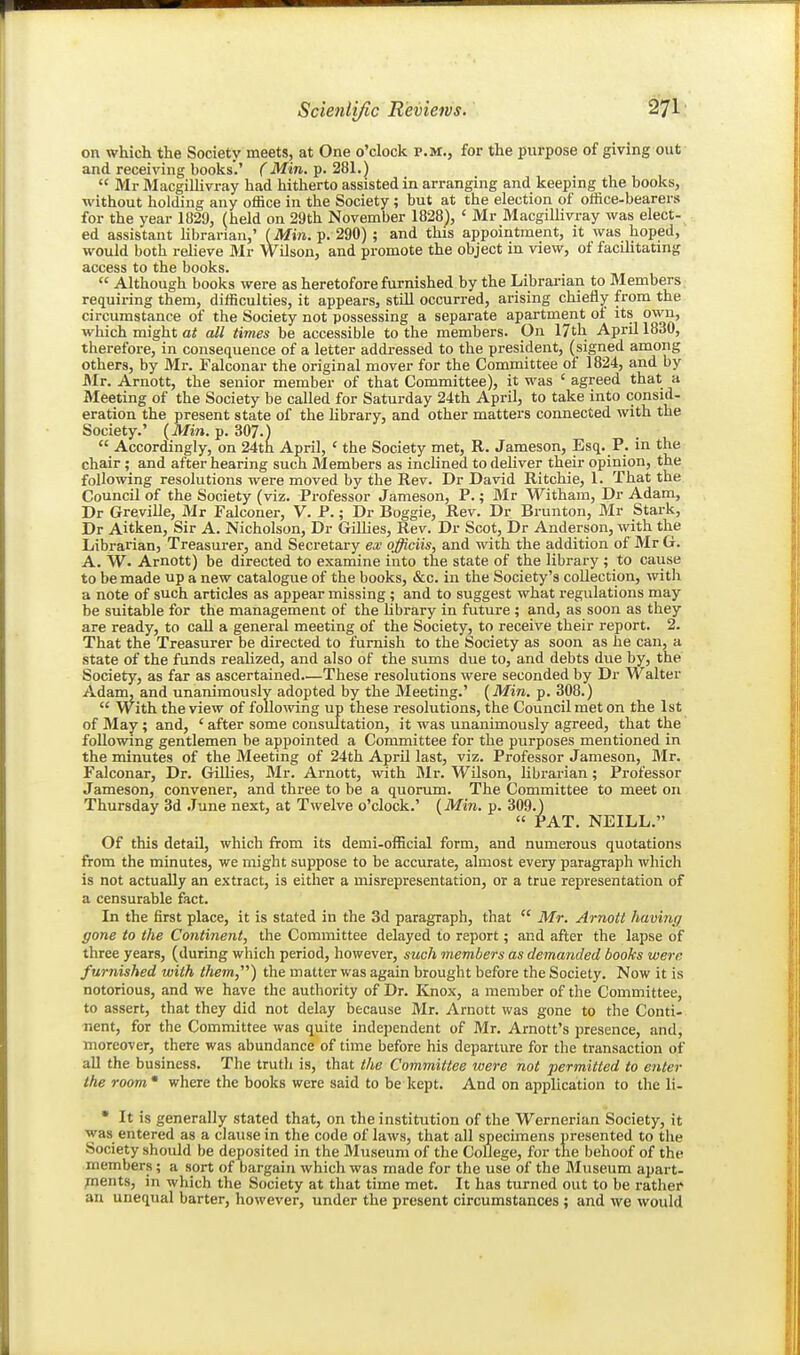 on which the Society meets, at One o'clock P.M., for the purpose of giving out and receiving books'.' C Min. p. 281.)  Mr MacgiUivray had hitherto assisted in arranging and keeping the books, without holding any office in the Society; but at the election of office-bearers for the year 1829, (held on 29th November 1828), ' Mr MacgiUivray was elect-^ ed assistant Hbrarian,' {Min. p. 290) ; and this appointment, it was hoped, would both relieve Mr Wilson, and promote the object in view, of facilitating access to the books.  Although books were as heretofore furnished by the Librarian to Members requiring them, difficulties, it appears, still occurred, arising chiefly from the circumstance of the Society not possessing a separate apartment ot its own, which might at all times be accessible to the members. On IJth April 1830, therefore, in consequence of a letter addi-essed to the president, (signed among others, by Mr. Falconar the original mover for the Committee of 1824, and by Mr. Arnott, the senior member of that Committee), it was ' agreed that a Meeting of the Society be called for Saturday 24th April, to take into consid- eration the present state of the Hbrary, and other matters connected with the Society.' (Min. p. 307.)  Accordingly, on 24th April, ' the Society met, R. Jameson, Esq. P. in the chair ; and after hearing such Members as inclined to deliver their opinion, the following resolutions were moved by the Rev. Dr David Ritchie, 1. That the Council of the Society (viz. Professor Jameson, P.; Mr Witham, Dr Adam, Dr Greville, Mr Falconer, V. P.; Dr Boggie, Rev. Dr Brunton, Mr Stark, Dr Aitken, Sir A. Nicholson, Dr Gillies, Rev. Dr Scot, Dr Anderson, with the Librarian, Treasurer, and Secretary ex officiis, and with the addition of Mr G. A. W. Arnott) be directed to examine into the state of the library ; to cause to be made up a new catalogue of the books, &c. in the Society's collection, with a note of such articles as appear missing ; and to suggest what regulations may be suitable for the management of the library in future ; and, as soon as they are ready, to call a general meeting of the Society, to receive their report. 2. That the Treasurer be directed to furnish to the Society as soon as he can, a state of the funds realized, and also of the sums due to, and debts due by, the Society, as far as ascertained.—These resolutions were seconded by Dr Walter Adam, and unanimously adopted by the Meeting.' {Min. p. 308.)  With the view of follo^ving up these resolutions, the Council met on the 1st of May ; and, ' after some consultation, it was unanimously agreed, that the following gentlemen be appointed a Committee for the purposes mentioned in the minutes of the Meeting of 24th April last, viz. Professor Jameson, Mr. Falconar, Dr. Gillies, Mr. Arnott, with Mr. Wilson, librarian; Professor Jameson, convener, and three to be a quorum. The Committee to meet on Thursday 3d June next, at Twelve o'clock.' {Min. p. 309.)  PAT. NEILL. Of this detail, which from its demi-official form, and numerous quotations from the minutes, we might suppose to be accurate, almost every paragraph which is not actually an extract, is either a misrepresentation, or a true representation of a censurable fact. In the first place, it is stated in the 3d paragraph, that  Mr. Arnott having gone to the Continent, the Committee delayed to report; and after the lapse of three years, (during which period, however, such members as demanded books were furnished with them,'''') the matter was again brought before the Society. Now it is notorious, and we have the authority of Dr. Knox, a member of the Committee, to assert, that they did not delay because Mr. Arnott was gone to the Conti- nent, for the Committee was quite independent of Mr. Arnott's presence, and, moreover, there was abundance of time before his departure for the transaction of all the business. The truth is, that the Committee were not permitted to enter the room * where the books were said to be kept. And on application to the li- * It is generally stated that, on the institution of the 'Wernerian Society, it was entered as a clause in the code of laws, that all sipecimens presented to the Society should be deposited in the Museum of the College, for the behoof of the members; a sort of bargain which was made for the use of the Museum apart- pnents, in which the Society at that time met. It has turned out to be rather an unequal barter, however, under the present circumstances ; and we would